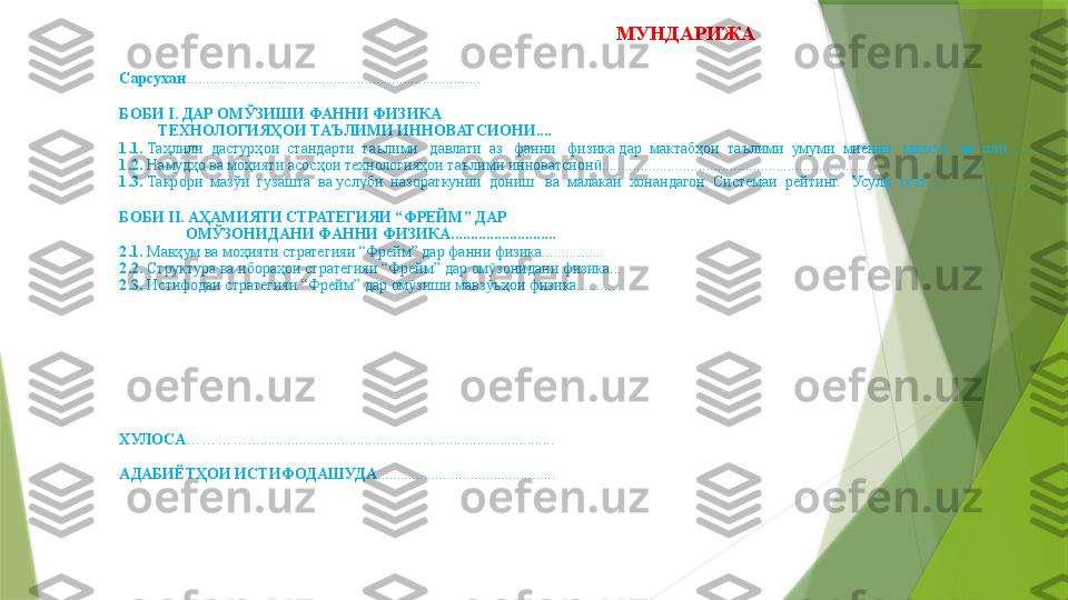 МУНДАРИЖА  
Сарсухан ............................................................................
БОБИ I. ДАР ОМЎЗИШИ ФАННИ ФИЗИКА   
           ТЕХНОЛОГИЯҲОИ ТАЪЛИМИ ИННОВАТСИОНИ ....
1.1.  Таҳлили  дастурҳои  стандарти  таълими   давлати  аз   фанни   физика дар  мактабҳои  таълими  умуми  миёнаи   махсус   ва  ол ..........................ӣ
1.2.  Намудҳо ва моҳияти асосҳои технологияҳои таълими инноватсион .....................................................................................................	
ӣ
1. 3 .  Такрори  м а зўи  гузашта  ва услуби  назораткунии  дониш   ва  малакаи  хонандагон. Системаи  рейтинг.   Усули  тест .................................................
 
БОБИ  II. АҲАМИЯТИ СТРАТЕГИЯИ “ФРЕЙМ” ДАР 
                  ОМЎЗОНИДАНИ ФАННИ ФИЗИКА ...........................
2.1.  Мав ҳум ва моҳияти стратегияи “Фрейм” дар фанни физика................
2.2.  Структура ва ибораҳои стратегияи “Фрейм” дар ом зонидани физика...	
ӯ
2.3.  Истифодаи стратегияи “Фрейм” дар ом зиши мавз ъҳои физика..........	
ӯ ӯ
 
ХУЛОСА ………… ...............................................................................
АДАБИЁТҲОИ ИСТИФОДАШУДА ..............................................                 