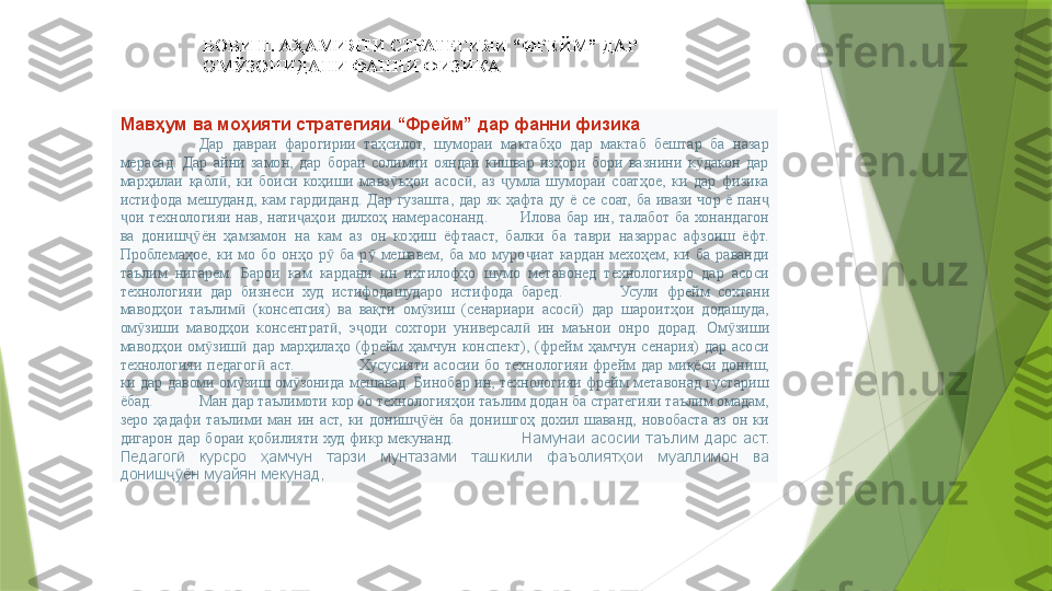 БОБИ  II. АҲАМИЯТИ СТРАТЕГИЯИ “ФРЕЙМ” ДАР  
ОМЎЗОНИДАНИ ФАННИ ФИЗИКА
Мав ҳум ва моҳияти стратегияи “Фрейм” дар фанни физика
Дар  давраи  фарогирии  таҳсилот,  шумораи  мактабҳо  дар  мактаб  бештар  ба  назар 
мерасад.  Дар  айни  замон,  дар  бораи  солимии  ояндаи  кишвар  изҳори  бори  вазнини  к дакон  дар ӯ
марҳилаи  қабл ,  ки  боиси  коҳиши  мавз ъҳои  асос ,  аз  умла  шумораи  соатҳое,  ки  дар  физика 	
ӣ ӯ ӣ ҷ
истифода  мешуданд,  кам  гардиданд.  Дар  гузашта,  дар  як  ҳафта  ду  ё  се  соат,  ба  ивази  чор  ё  пан  	
ҷ
ои  технологияи  нав,  нати аҳои  дилхоҳ  намерасонанд.	
ҷ ҷ Илова  бар  ин,  талабот  ба  хонандагон 
ва  дониш ён  ҳамзамон  на  кам  аз  он  коҳиш  ёфтааст,  балки  ба  таври  назаррас  афзоиш  ёфт. 	
ҷӯ
Проблемаҳое,  ки  мо  бо  онҳо  р   ба  р   мешавем,  ба  мо  муро иат  кардан  мехоҳем,  ки  ба  раванди 	
ӯ ӯ ҷ
таълим  нигарем.  Барои  кам  кардани  ин  ихтилофҳо  шумо  метавонед  технологияро  дар  асоси 
технологияи  дар  бизнеси  худ  истифодашударо  истифода  баред . Усули  фрейм  сохтани 
маводҳои  таълим   (консепсия)  ва  вақти  ом зиш  (сенариари  асос )  дар  шароитҳои  додашуда, 	
ӣ ӯ ӣ
ом зиши  маводҳои  консентрат ,  э оди  сохтори  универсал   ин  маънои  онро  дорад.	
ӯ ӣ ҷ ӣ Ом зиши 	ӯ
маводҳои  ом зиш   дар  марҳилаҳо  (фрейм  ҳамчун  конспект),  (фрейм  ҳамчун  сенария)  дар  асоси 	
ӯ ӣ
технологияи  педагог   аст.	
ӣ Хусусияти  асосии  бо  технологияи  фрейм  дар  миқёси  дониш, 
ки дар давоми ом зиш ом зонида мешавад. Бинобар ин, технологияи фрейм метавонад густариш 	
ӯ ӯ
ёбад.  Ман дар таълимоти кор бо технологияҳои таълим додан ба стратегияи таълим омадам, 
зеро  ҳадафи  таълими  ман  ин  аст,  ки  дониш ён  ба  донишгоҳ  дохил  шаванд,  новобаста  аз  он  ки 	
ҷӯ
дигарон  дар  бораи  қобилияти  худ  фикр  мекунанд. Намунаи  асосии  таълим  дарс  аст. 
Педагог   курсро  ҳамчун  тарзи  мунтазами  ташкили  фаъолиятҳои  муаллимон  ва 	
ӣ
дониш ён муайян мекунад, 
ҷӯ                 