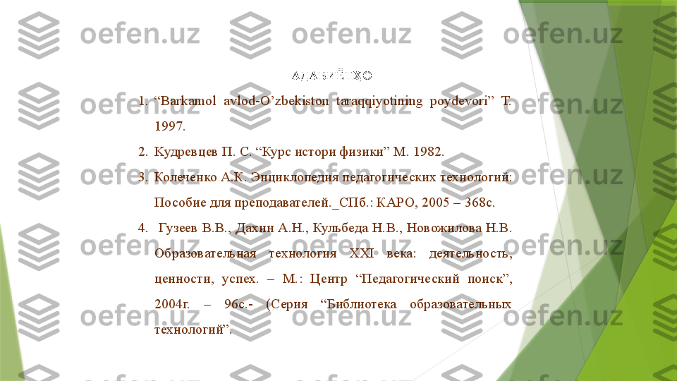 АДАБИЁТҲО
1. “ Barkamol  avlod-O’zbekiston  taraqqiyotining  poydevori”  T. 
1997.
2. K удревцев П .  С . “ Курс истори физики ”  M . 1982.
3. Колеченко А.К. Энциклопедия педагогических технологий: 
Пособие для преподавателей._СПб.: КАРО, 2005 – 368с.
4.   Гузеев В.В., Дахин А.Н., Кульбеда Н.В., Новожилова Н.В. 
Образовательная  технология  XXI  века:  деятельность, 
ценности,  успех.  –  М.:  Центр  “Педагогический  поиск”, 
2004г.  –  96с.-  (Серия  “Библиотека  образовательных 
технологий”.
                  