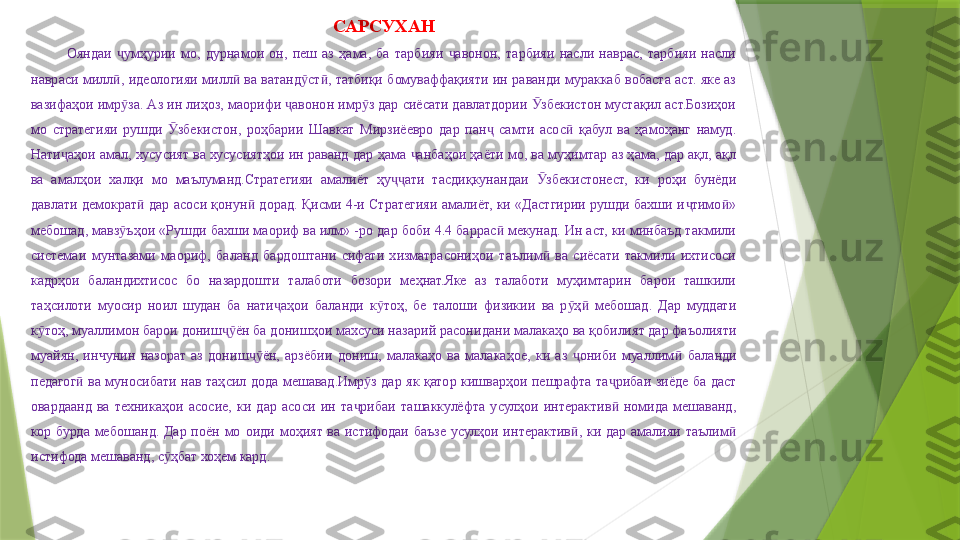 САРСУХАН
Ояндаи  умҳурии  мо,  дурнамои  он,  пеш  аз  ҳама,  ба  тарбияи  авонон,  тарбияи  насли  наврас,  тарбияи  насли ҷ ҷ
навраси  милл ,  идеологияи  милл   ва  ватанд ст ,  татбиқи  бомуваффақияти  ин  раванди  мураккаб  вобаста  аст.  яке  аз 
ӣ ӣ ӯ ӣ
вазифаҳои имр за. Аз ин лиҳоз, маорифи  авонон имр з дар сиёсати давлатдории  збекистон мустақил аст.Бозиҳои 
ӯ ҷ ӯ Ӯ
мо  стратегияи  рушди  збекистон,  роҳбарии  Шавкат  Мирзиёевро  дар  пан   самти  асос   қабул  ва  ҳамоҳанг  намуд. 	
Ӯ ҷ ӣ
Нати аҳои амал,  хусусият ва хусусиятҳои  ин раванд  дар ҳама  анбаҳои ҳаёти мо, ва  муҳимтар аз ҳама, дар ақл, ақл 	
ҷ ҷ
ва  амалҳои  халқи  мо  маълуманд.Стратегияи  амалиёт  ҳу ати  тасдиқкунандаи  збекистонест,  ки  роҳи  бунёди 	
ҷҷ Ӯ
давлати  демократ   дар  асоси  қонун   дорад.  Қисми  4-и  Стратегияи  амалиёт,  ки «Дастгирии рушди  бахши и тимо » 	
ӣ ӣ ҷ ӣ
мебошад, мавз ъҳои «Рушди бахши маориф ва илм» -ро дар боби 4.4 баррас  мекунад. Ин аст, ки минбаъд такмили 	
ӯ ӣ
системаи  мунтазами  маориф,  баланд  бардоштани  сифати  хизматрасониҳои  таълим   ва  сиёсати  такмили  ихтисоси 	
ӣ
кадрҳои  баландихтисос  бо  назардошти  талаботи  бозори  меҳнат.Яке  аз  талаботи  муҳимтарин  барои  ташкили 
таҳсилоти  муосир  ноил  шудан  ба  нати аҳои  баланди  к тоҳ,  бе  талоши  физикии  ва  р ҳ   мебошад.  Дар  муддати 	
ҷ ӯ ӯ ӣ
к тоҳ, муаллимон барои дониш ён ба донишҳои махсуси 	
ӯ ҷӯ назарий  расонидани малакаҳо ва қобилият дар фаъолияти 
муайян,  инчунин  назорат  аз  дониш ён,  арзёбии  дониш,  малакаҳо  ва  малакаҳое,  ки  аз  ониби  муаллим	
ҷӯ ҷ ӣ   баланди 
педагог   ва  муносибати  нав  таҳсил	
ӣ   дода  мешавад .Имр з  дар  як  қатор  кишварҳои  пешрафта  та рибаи  зиёде  ба  даст 	ӯ ҷ
оварда анд   ва  техникаҳои  асосие,  ки  дар  асоси  ин  та рибаи  ташаккулёфта  усулҳои  интерактив   номида  мешаванд, 	
ҷ ӣ
кор  бурда  мебошанд.  Дар  поён  мо  оиди  моҳият  ва  истифодаи  баъзе  усулҳои  интерактив ,  ки  дар  амалияи  таълим  	
ӣ ӣ
истифода мешаванд, с ҳбат хоҳем кард.	
ӯ
                  