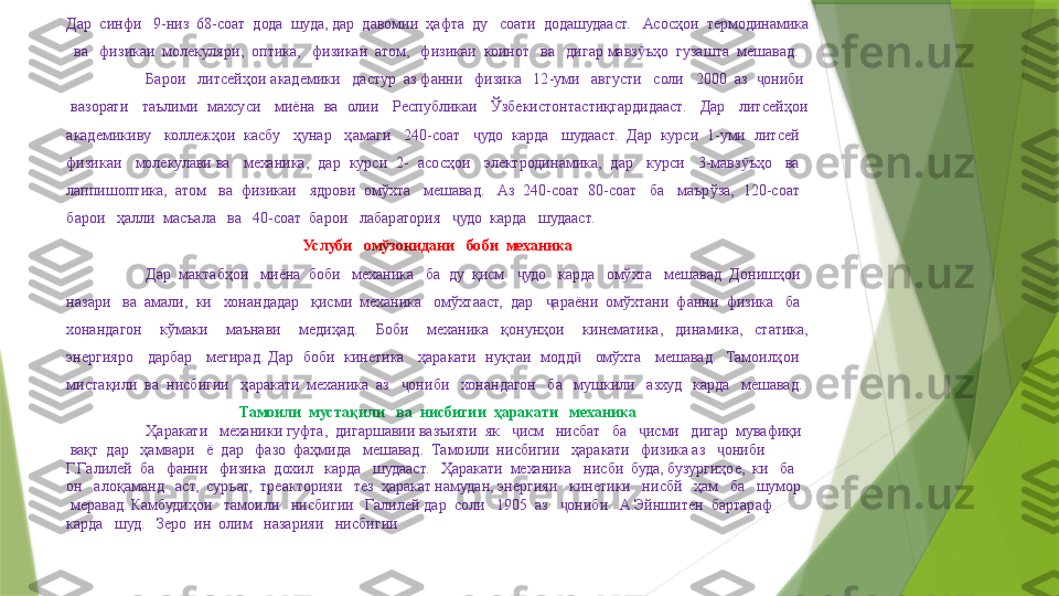 Дар  синфи   9-низ  68-соат  дода  шуда, дар  давомии  ҳафта  ду   соати  додашудааст.    Асосҳои  термодинамика 
  ва   физикаи  молекуляри,  оптика,   физикаи  атом,   физикаи  коинот   ва   дигар мавз ъҳо  гузашта  мешавад.ӯ
Барои   литсейҳои академики   дастур  аз фанни   физика   12-уми   августи   соли   2000  аз   ониби  	
ҷ
 вазорати   таълими  махсуси   миёна  ва  олии   Республикаи   Ўзбекистонтастиқгардидааст.   Дар   литсейҳои 
академикиву   коллежҳои  касбу   ҳунар   ҳамаги   240-соат    удо  карда   шудааст.  Дар  курси  1-уми  литсей   	
ҷ
физикаи   молекулави ва   механика,  дар  курси  2-  асосҳои   электродинамика,  дар   курси   3-мавз ъҳо   ва   	
ӯ
лаппишоптика,  атом   ва  физикаи   ядрови  омўхта   мешавад.   Аз  240-соат  80-соат   ба   маърўза,  120-соат   
барои   ҳалли  масъала   ва   40-соат  барои   лабаратория    удо  карда   шудааст.	
ҷ
Услуби   омўзонидани   боби  механика
Дар  мактабҳои   миёна  боби   механика   ба  ду  қисм    удо   карда   омўхта   мешавад. Донишҳои   	
ҷ
назари   ва  амали,  ки   хонандадар   қисми  механика   омўхтааст,  дар    араёни  омўхтани  фанни  физика   ба   	
ҷ
хонандагон      кўмаки      маънави      медиҳад.      Боби      механика    қонунҳои      кинематика,    динамика,    статика, 
энергияро   дарбар   мегирад. Дар  боби  кинетика   ҳаракати  нуқтаи  модд    омўхта   мешавад.  Тамоилҳои   	
ӣ
мистақили  ва  нисбигии   ҳаракати  механика  аз    ониби   хонандагон   ба   мушкили   азхуд   карда   мешавад.	
ҷ
Тамоили  мустақили   ва  нисбигии  ҳаракати   механика
  Ҳаракати   механики гуфта,  дигаршавии вазъияти  як    исм   нисбат   ба    исми   дигар  мувафиқи  	
ҷ ҷ
 вақт  дар   ҳамвари   ё  дар   фазо  фаҳмида   мешавад.  Тамоили  нисбигии   ҳаракати   физика аз    ониби  	
ҷ
Г.Галилей  ба   фанни   физика  дохил   карда   шудааст.   Ҳаракати  механика   нисби  буда, бузургиҳое,  ки   ба   
он   алоқаманд   аст,  суръат,  треакторияи   тез  ҳаракат намудан, энергияи   кинетики   нисбй   ҳам   ба   шумор  
 меравад. Камбудиҳои   тамоили   нисбигии   Галилей дар  соли   1905  аз    ониби   А.Эйншитен  бартараф  	
ҷ
карда   шуд.   Зеро  ин  олим   назарияи   нисбигии                  