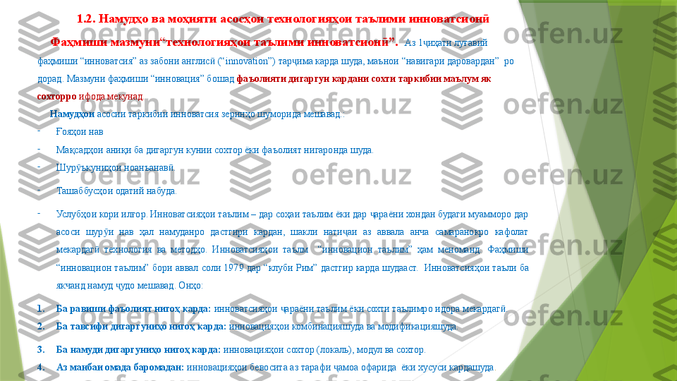 1.2.  Намудҳо ва моҳияти асосҳои технологияҳои таълими инноватсионӣ
Фаҳмиши мазмуни “ технологияҳои таълими инноватсион ”.  	
ӣ Аз 1 иҳати луғавий 	ҷ
фаҳмиши “инноватсия” аз забони англис  	
ӣ (“innovation”)  тар има карда шуда, маънои 	ҷ “навигари даровардан”  ро 
дорад. Мазмуни фаҳмиши “инновация” бошад  фаъолияти дигаргун кардани сохти таркибии маълум як 
сохторро  ифода мекунад.
Намудҳои  асосии таркибии инноватсия зеринҳо шуморида мешавад.:
-
Ғояҳои нав
-
Мақсадҳои аниқи ба дигаргун кунии сохтор ёки фаъолият нигаронда шуда.
-
Шур ъкуниҳои ноанъанав .	
ӯ ӣ
-
Ташаббусҳои одатий набуда.
-
Услубҳои кори илғор .  Инноватсияҳои таълим – дар соҳаи таълим ёки дар  араёни хондан будаги муамморо дар 	
ҷ
асоси  шур и  нав  ҳал  намуданро  дастгири  кардан,  шакли  нати аи  аз  аввала  анча  самаранокро  кафолат 	
ӯ ҷ
мекардаг   технология  ва  методҳо.	
ӣ   Инноватсияҳои  таълм    “инновацион  таълим”  ҳам  меноманд.  Фаҳмиши 
“инновацион таълим” бори аввал соли 1979 дар “клуби Рим” дастгир карда шудааст.    Инноватсияҳои таъли ба 
якчанд намуд  удо мешавад. Онҳо:	
ҷ
1. Ба равиши фаъолият нигоҳ карда:  инноватсияҳои  араёни таълим ёки сохти таълимро идора мекардаг .	
ҷ ӣ
2. Ба тавсифи дигаргуниҳо нигоҳ карда:  инновацияҳои комбинацияшуда ва модификацияшуда.
3. Ба намуди дигаргуниҳо нигоҳ карда:  инновацияҳои сохтор (локаль), модул ва сохтор.
4. Аз манбаи омада баромадан:  инновацияҳои бевосита аз тарафи  амоа офарида  ёки хусуси кардашуда	
ҷ .                 