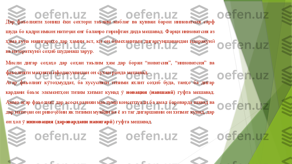 Дар  фаъолияти  хониш  ёки  сохтори  таълим  маблағ  ва  қувваи  барои  инноватсия  сарф 
шуда бо қадри имкон нати аи енг баланро гирифтан дида мешавад. Фарқи инноватсия аз ҷ
ҳама  гуна  навигариҳо  дар  ҳамин  аст,  ки  он  бамеханизми  дигаргуншавандаи  идоракун  	
ӣ
ва назораткун  соҳиб шуданаш зарур.	
ӣ
Мисли  дигар  соҳаҳо  дар  соҳаи  таълим  ҳам  дар  бораи  “новатсия”,  “инноватсия”  ва 
фаъолияти моҳияти ифодакунандаи он сухан ронда мешавад. 
Агар  фаъолият  к тоҳмуддат,  ба  хусусияти  тизими  яхлит  соҳиб  буда,  танҳо  ба  дигар 	
ӯ
кардани  баъзе  элементҳои  тизим  хизмат  кунад   	
ӯ новация  (навшав )	ӣ   гуфта  мешавад. 
Аммо агар фаъолият дар асоси равияи маълуми консептуали ба амал бароварда шавад ва 
дар нати аи он риво ёбии як тизими муайян ва ё аз таг дигаршавии он хизмат кунад, дар 	
ҷ ҷ
он ҳол   	
ӯ инновация (даровардани навигар )	ӣ  гуфта мешавад .                 