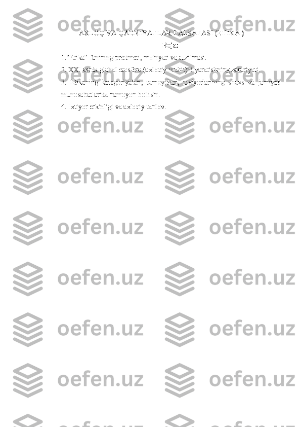 AXLOQ VA QADRIYATLAR FALSAFASI (ETIKA )
Reja:
1.“Etika” fanining predmeti, mohiyati va tuzilmasi. 
2. XXI asrda global etosfera (axloqiy muhit)ni yaratishning zaruriyati. 
3.   Etikaning   kategoriyalari,   tamoyillari,   me'yorlarining   shaxs   va   jamiyat
munosabatlarida namoyon bo'lishi. 
4. Ixtiyor erkinligi va axloqiy tanlov. 
   