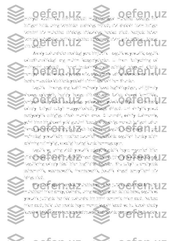 mohiyati   xudbinlikka   borib   taqaladi:   muhabbat   egasi   muhabbat   lazzatiga   noil
bo’lgani   holda   uning   iztirobidan   qochishga   intiladi;   o’zi   chekishi   lozim   bo’lgan
iztirobni   o’z   muhabbat   ob’ektiga   o’tkazishga   harakat   qiladi.   Natijada   ba’zan
iztirobni   yo’qotishga   intilish   muhabbat   ob’ektining   o’zini   yo’q   qilishga,   fojeaga
olib keladi.
  Asosiy tushunchalar orasidagi yana bir juftlik – ezgulik va yovuzlik; ezgulik
axloqShunoslikdagi   eng   muhim   kategoriyalardan.   U   inson   faoliyatining   asl
mohiyatini   anglatadi   –   Tangri   irodasining   inson   qalbidagi   tajassumi   sifatida
namoyon bo’ladi. «Ezgu o’y, ezgu so’z, ezgu a’mol» uchligi «Avesto» dan tortib,
barcha muqaddas kitoblarda yetakchi o’rinni egallashi ham Shundan.
Ezgulik   –   insonga   eng   kuchli   ma’naviy   lazzat   bag’ishlaydigan,   uni   ijtimoiy
shaxsga   aylantirib,   haqiqiy   baxtga   olib   boruvchi   fazilat;   shaxsni   komillikka,
jamiyatni   esa   yuksak   taraqqiyotga   yetkazuvchi   yuksak   qadriyat.   U   insonning
axloqiy   faoliyati   tufayli   muayyanlashadi,   yuzaga   chiqadi.   Uni   sinfiylik   yoxud
partiyaviylik   qobig’iga   o’rash   mumkin   emas.   CHunonchi,   «sinfiy   dushmanni»,
ya’ni   biror   bir   shaxsni   yoki   guruhni   faqat   boshqa   sinfga   mansub   bo’lgani   uchun
jisman   yo’qotish,   qanchalik   bo’yab–bejalmasin,   ezgulik   bo’lolmaydi.   U   tom
ma’nodagi   yovuzlikdir.   Totalitar   tuzumlar   mafkurasida   ezgulikni   bunday   talqin
etishning noilmiyligi, soxtaligi hozirgi kunda hammaga ayon.
Ezgulik   va   uning   ziddi   yovuzlik   odatiy,   kundalik   hayot   mezonlari   bilan
o’lchanmaydi, ular ham muhabbat singari qamrovli va ijtimoiylik xususiyatiga ega.
Ezgulikning   axloqiy   ideal   bilan   bog’liqligi   Shundan.   Shu   tufayli   u   amaliyotda
qahramonlik,   vatanparvarlik,   insonparvarlik,   jasurlik   singari   tamoyillarni   o’z
ichiga oladi.
Shuni   ham   aytish   kerakki,   muhabbat   va   nafrat   juftlik   tushunchasida   nafrat
muhabbatni inkor etmay, aksincha, uning barqarorligidan dalolat bersa, ezgulik va
yovuzlik   juftligida   har   ikki   tushuncha   bir–birini   tamomila   inkor   etadi.   Nafaqat
inkor   etadi,   balki   ular   orasida   hayot–mamot   kurashi   ketadi   va   bu   kurash   abadiy
kurash sifatida, olamni harakatga keltiruvchi kuch tarzida namoyon bo’ladi. Lekin, 