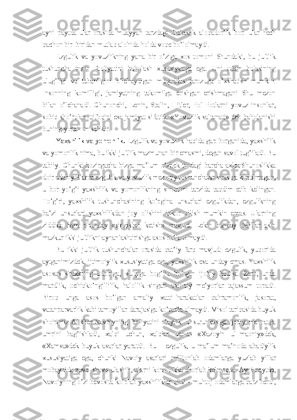 ayni   paytda   ular   orasida   muayyan   tarzdagi   dialektik   aloqadorlik   bor:   ular   hech
qachon bir–biridan mutlaq alohida holda voqe bo’lolmaydi.
Ezgulik   va   yovuzlikning   yana   bir   o’ziga   xos   tomoni   Shundaki,   bu   juftlik
tushuncha   inson   faoliyatini   baholash   xususiyatiga   ega.   Uni   odam   bolasining
ulug’ligi   va   tubanligini   o’lchaydigan   muqaddas   tarozuga   o’xshatish   mumkin.
Insonning   komilligi,   jamiyatning   takomilga   erishgan–erishmagani   Shu   mezon
bilan   o’lchanadi.   Chunonchi,   Lenin,   Stalin,   Hitler,   Pol   Potlarni   yovuz   insonlar,
sobiq sho’rolar ittifoqini esa jamiyat sifatida «Yovuzlik saltanati» deb baholanishi
buning yorqin misolidir.
Yaxshilik va yomonlik.  Ezgulik va yovuzlik haqida gap borganida, yaxshilik
va yomonlik nima, bu ikki juftlik mazmunan bir emasmi, degan savol tug’iladi. Bu
tabiiy.  Chunki   hozirgacha   bizga  ma’lum   o’zbek   tilidagi   barcha   axloqShunoslikka
doir adabiyotlarda ezgulik va yovuzlik mezoniy tushunchalar sirasiga kiritilmagan,
u   bor–yo’g’i   yaxshilik   va   yomonlikning   sinonimi   tarzida   taqdim   etib   kelingan.
To’g’ri,   yaxshilik   tushunchasining   ko’pgina   unsurlari   ezgulikdan,   ezgulikning
ba’zi   unsurlari   yaxshilikdan   joy   olishini   inkor   qilish   mumkin   emas.   Ularning
ziddida   ham   Shunday   «singishib   ketish»   mavjud.   Lekin   bunday   dalillar   aslo
mazkur ikki juftlikni aynanlashtirishga asos bo’la olmaydi.
Bu   ikki   juftlik   tushunchalar   orasida   qat’iy   farq   mavjud:   ezgulik,   yuqorida
aytganimizdek,  ijtimoiylik xususiyatiga  ega,  yaxshilik  esa  unday  emas.  Yaxshilik
asosan   shaxsning   odobiga,   xulqiga   bog’liq   bo’lgan   ijobiy   hodisa.   Zero,   unda
mardlik,   ochiqko’ngillilik,   halollik   singari   axloqiy   me’yorlar   tajassum   topadi.
Biroq   unga   asos   bo’lgan   amaliy   xatti–harakatlar   qahramonlik,   jasorat,
vatanparvarlik kabi tamoyillar darajasiga ko’tarila olmaydi. Misol tariqasida buyuk
shoirimiz   Alisher   Navoiyning   faoliyatini   olaylik.   U   surunkasiga   ijodiy   mehnatga
umrini   bag’ishladi,   xalqi   uchun,   xalqlar   uchun   «Xazoyin   ul–maoniy»dek,
«Xamsa»dek   buyuk   asarlar   yaratdi.   Bu   –   ezgulik,   u   ma’lum   ma’noda   abadiylik
xususiyatiga   ega,   chunki   Navoiy   asarlari   millionlab   odamlarga   yuzlab   yillar
mobaynida zavq–shavq ulashib, ularni komillikka chorlab kelmoqda. Ayni paytda,
Navoiyning o’zi bevosita ko’plab yaxshiliklar qildi – muhtoj odamlarga qarz berdi, 