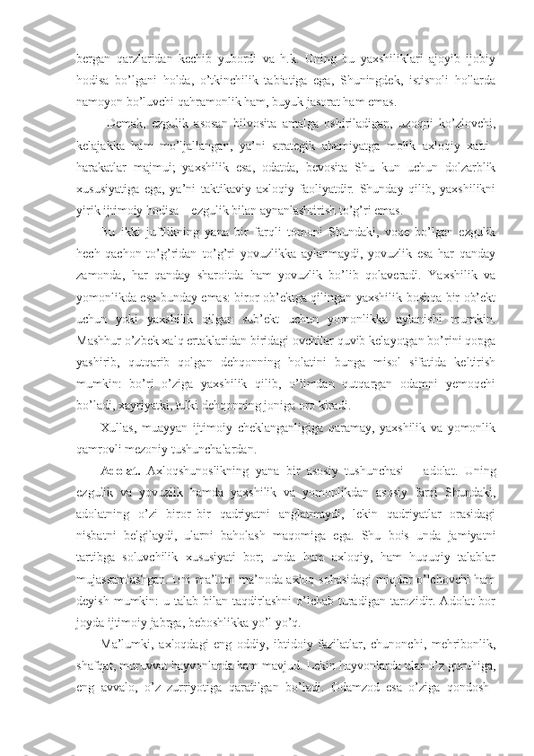 bergan   qarzlaridan   kechib   yubordi   va   h.k.   Uning   bu   yaxshiliklari   ajoyib   ijobiy
hodisa   bo’lgani   holda,   o’tkinchilik   tabiatiga   ega,   Shuningdek,   istisnoli   hollarda
namoyon bo’luvchi qahramonlik ham, buyuk jasorat ham emas. 
  Demak,   ezgulik   asosan   bilvosita   amalga   oshiriladigan,   uzoqni   ko’zlovchi,
kelajakka   ham   mo’ljallangan,   ya’ni   strategik   ahamiyatga   molik   axloqiy   xatti–
harakatlar   majmui;   yaxshilik   esa,   odatda,   bevosita   Shu   kun   uchun   dolzarblik
xususiyatiga   ega,   ya’ni   taktikaviy   axloqiy   faoliyatdir.   Shunday   qilib,   yaxshilikni
yirik ijtimoiy hodisa – ezgulik bilan aynanlashtirish to’g’ri emas.
Bu   ikki   juftlikning   yana   bir   farqli   tomoni   Shundaki,   voqe   bo’lgan   ezgulik
hech   qachon   to’g’ridan–to’g’ri   yovuzlikka   aylanmaydi,   yovuzlik   esa   har   qanday
zamonda,   har   qanday   sharoitda   ham   yovuzlik   bo’lib   qolaveradi.   Yaxshilik   va
yomonlikda esa bunday emas: biror ob’ektga qilingan yaxshilik boshqa bir ob’ekt
uchun   yoki   yaxshilik   qilgan   sub’ekt   uchun   yomonlikka   aylanishi   mumkin.
Mashhur o’zbek xalq ertaklaridan biridagi ovchilar quvib kelayotgan bo’rini qopga
yashirib,   qutqarib   qolgan   dehqonning   holatini   bunga   misol   sifatida   keltirish
mumkin:   bo’ri   o’ziga   yaxshilik   qilib,   o’limdan   qutqargan   odamni   yemoqchi
bo’ladi, xayriyatki, tulki dehqonning joniga oro kiradi.
Xullas,   muayyan   ijtimoiy   cheklanganligiga   qaramay,   yaxshilik   va   yomonlik
qamrovli mezoniy tushunchalardan.
Adolat.   Axloq s hunoslikning   yana   bir   asosiy   tushunchasi   –   adolat.   Uning
ezgulik   va   yovuzlik   hamda   yaxshilik   va   yomonlikdan   asosiy   farqi   Shundaki,
adolatning   o’zi   biror–bir   qadriyatni   anglatmaydi,   lekin   qadriyatlar   orasidagi
nisbatni   belgilaydi,   ularni   baholash   maqomiga   ega.   Shu   bois   unda   jamiyatni
tartibga   soluvchilik   xususiyati   bor;   unda   ham   axloqiy,   ham   huquqiy   talablar
mujassamlashgan. Uni ma’lum ma’noda axloq sohasidagi miqdor o’lchovchi ham
deyish  mumkin:  u  talab bilan  taqdirlashni  o’lchab  turadigan  tarozidir.  Adolat  bor
joyda ijtimoiy jabrga, beboshlikka yo’l yo’q.
Ma’lumki,   axloqdagi   eng   oddiy,   ibtidoiy   fazilatlar,   chunonchi,   mehribonlik,
shafqat, muruvvat hayvonlarda ham mavjud. Lekin hayvonlarda ular o’z guruhiga,
eng   avvalo,   o’z   zurriyotiga   qaratilgan   bo’ladi.   Odamzod   esa   o’ziga   qondosh– 