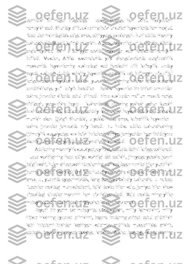 qarindosh   bo’lmagan   o’zgalarga   –   qavmdoshlariga   ham   ushbu   hissiyotlarni
namoyish etadi. Shunday qilib, axloqning ba’zi unsurlari hayvonlarda ham mavjud,
faqat ular insondagidek aqlga emas, tabiiyyatga asoslangan.  Buni  adolat  mezoniy
tushunchasida   yaqqol   ko’rish   mumkin.   Albatta,   hayvonlar   uni   tushuncha   sifatida
anglamaydilar,   lekin   u   tabiiyyat   tarzida   hayvonlar   xatti–harakatida   namoyon
bo’ladi.   Masalan,   Afrika   savannalarida   yoki   changalzorlarida   qurg’oqchilik
mavsumida   hayvonlarning   suvloqdagi   xatti–harakatini   olib   ko’raylik.   Unday
paytda   suvloq   hududida   vahshiy   hayvonlar,   qanchalik   och   bo’lmasin,   o’z   o’lja!
lariga   tashlanmaydilar:   adolat   yuzasidan   ularning   ham   chan–qoqlarini
qondirishlariga   yo’l   qo’yib   beradilar   –   barcha   hayvonlar   bir–birlari   tomonidan
tashna   jonzotlar   sifatida   qabul   qilinadi.   Biroq   suvloqdan   ma’lum   masofa   nariga
o’tilgach,   yana   o’sha   hayot   –   kushanda   va   o’ljaning   yashash   uchun   kurashi
boshlanadi.   Demak,   adolatning   ibtidoiy   ko’rinishini   hayvonlarda   ham   uchratish
mumkin   ekan.   Qizig’i   Shundaki,   u   yakka   holda   emas,   ko’pchilik   hayvonlar   –
tashna   jonzotlar   jamoasida   ro’y   beradi.   Bu   hodisa   adolat   tushunchasining
ijtimoiylik   xususiyatiga   xos   ba’zi   holatlar   insoniyat   jamiyatidan   ham   ibtidoiyroq
ekanini, uning tarixi yanada qadimiyroqligini ko’rsatadi.
Adolatning mezoniylik xususiyati, ayniqsa, huquqda darhol ko’zga tashlanadi.
Huquq   vazirligining   hatto   adliya   vazirligi   deb   atalishi,   jinoyatga   yarasha   jazoni
belgilovchi, hukm chiqaruvchi idoralarning odil sud degan nomlar bilan yuritilishi
buning dalilidir. Lekin adolatni faqat huquqiy tushuncha sifatida talqin etish to’g’ri
emas.   U,   yuqorida   aytganimizdek,   keng   qamrovli   axloqiy   tushuncha.   U   nafaqat
fuqarolar   orasidagi   munosabatlarni,   balki   davlat   bilan   xalq,   jamiyat   bilan   shaxs
o’rtasidagi   aloqalar   mezonini   ham   o’z   ichiga   oladi.   Xalq   orasida   ming   yillar
mobaynida odil podsho idealining yashab kelgani bejiz emas.
Deyarli   bir   yarim   asr   mobaynida   adolatsizlikni,   milliy   kamsitishni,   milliy
iftixor   hissining   oyoqosti   qilinishini,   begona   irodaning   zo’rlab   qabul   qildirilishi
kabi   holatlarni   boshdan   kechirgan   xalqimiz,   endilikda   mustaqillikka   erishib,
adolatli   fuqarolik   jamiyati   tuzishga   kirishdi.   Adolat   bugungi   kunda   bizning 