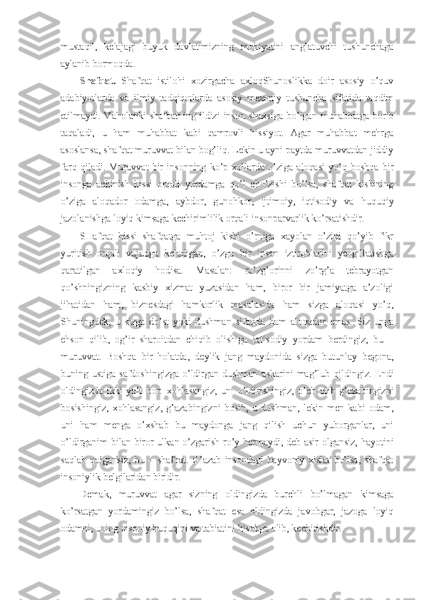 mustaqil,   kelajagi   buyuk   davlatimizning   mohiyatini   anglatuvchi   tushunchaga
aylanib bormoqda.
Shafqat.   Shafqat   istilohi   xozirgacha   axloqShunoslikka   doir   asosiy   o’quv
adabiyotlarda   va   ilmiy   tadqiqotlarda   asosiy   mezoniy   tushuncha   sifatida   taqdim
etilmaydi. Vaholanki   shafqatning  ildizi  inson  shaxsiga   bo’lgan  muhabbatga  borib
taqaladi,   u   ham   muhabbat   kabi   qamrovli   hissiyot.   Agar   muhabbat   mehrga
asoslansa, shafqat muruvvat bilan bog’liq. Lekin u ayni paytda muruvvatdan jiddiy
farq   qiladi.   Muruvvat   bir   insonning   ko’p   xollarda   o’ziga   aloqasi   yo’q   boshqa   bir
insonga   achinish   hissi   orqali   yordamga   qo’l   cho’zishi   bo’lsa,   shafqat   kishining
o’ziga   aloqador   odamga,   aybdor,   gunohkor,   ijtimoiy,   iqtisodiy   va   huquqiy
jazolanishga loyiq kimsaga kechirimlilik orqali insonparvarlik ko’rsatishdir.
SHafqat   hissi   shafqatga   muhtoj   kishi   o’rniga   xayolan   o’zini   qo’yib   fikr
yuritish   orqali   vujudga   keladigan,   o’zga   bir   inson   iztiroblarini   yengillatishga
qaratilgan   axloqiy   hodisa.   Masalan:   ro’zg’orinni   zo’rg’a   tebrayotgan
qo’shningizning   kasbiy   xizmat   yuzasidan   ham,   biror   bir   jamiyatga   a’zoligi
jihatidan   ham,   biznesdagi   hamkorlik   masalasida   ham   sizga   aloqasi   yo’q,
Shuningdek,   u   sizga   do’st   yoki   dushman   sifatida   ham   aloqador   emas.   Siz   unga
ehson   qilib,   og’ir   sharoitdan   chiqib   olishiga   iqtisodiy   yordam   berdingiz,   bu   –
muruvvat.   Boshqa   bir   holatda,   deylik   jang   maydonida   sizga   butunlay   begona,
buning ustiga safdoshingizga  o’ldirgan dushman askarini  mag’lub qildingiz. Endi
oldingizda   ikki   yo’l   bor:   xohlasangiz,   uni   o’ldirishingiz,   o’ch   olib   g’azabingizni
bosishingiz,   xohlasangiz,   g’azabingizni   bosib,   u   dushman,   lekin   men   kabi   odam,
uni   ham   menga   o’xshab   bu   maydonga   jang   qilish   uchun   yuborganlar,   uni
o’ldirganim bilan biror ulkan o’zgarish ro’y bermaydi, deb asir olgansiz, hayotini
saqlab   qolgansiz,   bu   –   shafqat.   G’azab   insondagi   hayvoniy   xislat   bo’lsa,   shafqat
insoniylik belgilaridan biridir.
Demak,   muruvvat   agar   sizning   oldingizda   burchli   bo’lmagan   kimsaga
ko’rsatgan   yordamingiz   bo’lsa,   shafqat   esa   oldingizda   javobgar,   jazoga   loyiq
odamni, uning insoniy huquqini va tabiatini hisobga olib, kechirishdir. 