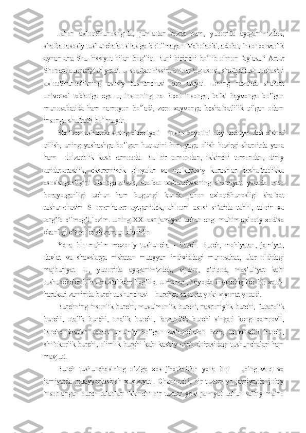 Jahon   axloqShunosligida,   jumladan   bizda   ham,   yuqorida   aytganimizdek,
shafqat asosiy tushunchalar sirasiga kiritilmagan. Vaholanki, adolat, insonparvarlik
aynan   ana   Shu   hissiyot   bilan   bog’liq.   Buni   birinchi   bo’lib   olmon   faylasufi   Artur
S h openhauer anglab yetdi. U shafqat hissini ahloqning asosi, shafqat tushunchasini
axloqShunoslikning   asosiy   tushunchasi   deb   ataydi.   Uning   nazdida   shafqat
universal   tabiatiga   ega   u,   insonning   na   faqat   insonga,   balki   hayvonga   bo’lgan
munosabatida   ham   namoyon   bo’ladi,   zero   xayvonga   beshafqatlilik   qilgan   odam
insonga shafqatli bo’lmaydi.
Shafqat   tushunchasining   ahamiyati   –   inson   hayotini   oliy  qadriyat   deb  e’tirof
qilish,   uning   yashashga   bo’lgan   huquqini   himoyaga   olish   hozirgi   sharoitda   yana
ham     dolzarblik   kasb   etmoqda.   Bu   bir   tomondan,   ikkinchi   tomondan,   diniy
aqidaparastlik,   ekstremistik   g’oyalar   va   mafkuraviy   kurashlar   beshafqatlikka
asoslanganligini   hisobga   olsak,   shafqat   tushunchasining   ahamiyati   yanada   ortib
borayotganligi   uchun   ham   bugungi   kunda   jahon   axloqShunosligi   shafqat
tushunchasini   SHopenhauer   aytganidek,   ahloqni   asosi   sifatida   tahlil,   talqin   va
targ’ib qilmog’i lozim. Uning XXI asr jamiyati uchun eng   muhim axloqiy xodisa
ekanligi e’tirof etish zamon talabidir.
Yana   bir   muhim   mezoniy   tushuncha   –   burch.   Burch,   mohiyatan,   jamiyat,
davlat   va   shaxslarga   nisbatan   muayyan   individdagi   munosabat,   ular   oldidagi
majburiyat.   U,   yuqorida   aytganimizdek,   vijdon,   e’tiqod,   mas’uliyat   kabi
tushunchalar bilan mustahkam bog’liq. Umuman, hayotda insonning har bir xatti–
harakati zamirida burch tushunchasi – burchga sadoqat yoki xiyonat yotadi.
Burchning insonlik burchi, musulmonlik burchi, nasroniylik burchi, fuqarolik
burchi,   otalik   burchi,   onalik   burchi,   farzandlik   burchi   singari   keng   qamrovli,
barcha   davrlar   uchun   umumiy   bo’lgan   tushunchalari   ham,   jurnalistlik   burchi,
shifokorlik burchi, olimlik burchi kabi kasbiy odob doirasidagi tushunchalari ham
mavjud.
Burch   tushunchasining   o’ziga   xos   jihatlaridan   yana   biri   –   uning   vaqt   va
jamiyatda   muayyanlashish   xususiyati.   Chunonchi,   bir   tuzum   yo   jamiyatda   ijobiy
hisoblangan   burch   talablari   ikkinchi   bir   tuzum   yoki   jamiyat   uchun   salbiy   ma’no 