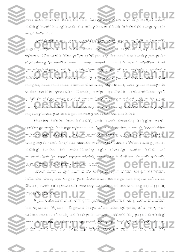 kasb etishi  mumkin. Sobiq sho’rolar  fuqarosining o’sha  davr–dagi  mavjud tuzum
oldidagi burchi hozirgi kunda o’ta salbiy hodisa sifatida baholanishi bunga yorqin
misol bo’la oladi.
Harbiylashgan va o’ta mafkuraviylashgan, ya’ni, yagona mafkura hukmronlik
qilgan   jamiyatlarda   esa   burch   omma   hamda   shaxs   hayotida   fojeiy   hodisaga
aylanadi. O’ta ustalik bilan yo’lga qo’yilgan targ’ibot natijasida bunday jamiyatlar
a’zolarining   ko’pchiligi   oqni   –   qora,   qorani   –   oq   deb   qabul   qiladilar.   Buni
umumbashariy   va   milliy   qadriyatlarni   oyoqosti   qilgan   beshafqat   sho’rolar
sotsializmi   yoki   fashistlarning   milliy   sotsializmi   yaqqol   isbotlab   berdi.   Yuz
minglab, hatto  millionlab  odamlar  aldandilar, keyinchalik,  uzoq  yillar   mobaynida
vijdon   azobida   yashadilar.   Demak,   jamiyat   qurilishida   totalitarchilikka   yo’l
qo’yilishi  o’sha jamiyat a’zolari  tomonidan burchning noto’g’ri  tuShunilishiga va
buning   oqibatida   ba’zi   hollarda   beixtiyor,   omilik   tufayli,   ba’zan   esa   ixtiyoriy–
majburiy tarzda yuz beradigan ommaviy axloqsizlikka olib keladi. 
Shunday   holatlar   ham   bo’ladiki,   unda   burch   shaxsning   ko’pgina   mayl–
istaklariga  qarshi  hodisaga   aylanadi:  uni  huzur–halovatdan,  turmush  lazzatlaridan
mahrum   etadi.   Masalan,   Furqat   mustamlakachilar   mafkurasiga   xizmat   qilganida,
uning hayoti rohat–farog’atda kechishi mumkin edi. Lekin u Vatan oldidagi, millat
oldidagi   burchni   deb   muhojirlikning   og’ir   qismatiga   duchor   bo’ldi:   uni
mustamlakachilar,   avval   aytganimizdek,   mamlakat   hududidan   chiqarib   yuborib,
qayta kiritmadilar. Furqat xorijda vafot etdi.
Ba’zan   burch   tufayli   odamlar   o’z   sevgisidan,   jon–dilidan   sevgan   kishisidan,
hatto   aka–ukasi,   opa–singlisi   yoki   farzandidan   kechishga   ham   majbur   bo’ladilar.
Xullas,   burch   axloqShunoslik   mezoniy   tushunchalari   ichidagi   eng   «qattiqqo’l»,
eng «shafqatsizi».
Vijdon.   AxloqShunoslikning   nihoyatda   ta’sir   doirasi   keng   tushunchalaridan
biri   vijdondir.   Vijdon   –   Zigmund   Froyd   ta’biri   bilan   aytganda,   a’lo   men ,   men
ustidan   nazorat   o’rnatib,   uni   boshqarib   turuvchi   ikkinchi   bir,   yuqori   darajadagi
men.   Agar   uyat   hissi   insonning   tashqi,   jamiyatga   bog’liqligidan   kelib   chiqsa,
vijdon   uning   ichki   o’z–o’ziga   bog’liqligini   namoyon   etadi.   Bu   ichki   bog’liqlik 