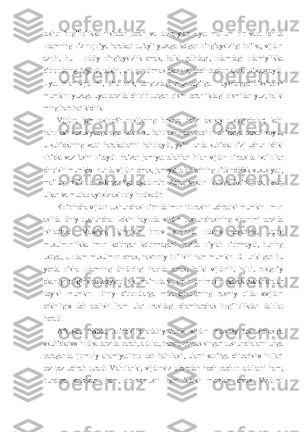 tashqi   bog’liqlikka   nisbatan   teran   va   doimiydir:   uyat   ma’lum   bir   vaqt   ichida
odamning o’z nojo’ya harakati tufayli yuzaga kelgan o’ng’aysizligi bo’lsa, vijdon
azobi,   bu   –   oddiy   o’ng’aysizlik   emas,   balki   qalbdagi,   odamdagi   odamiylikka
e’tiqodning faryodi, talabi; uni qondirmas ekansiz, hech qachon azob to’xtamaydi.
Uyat   bilan   vijdonni,   Shu   bois,   dengizdagi   muz   tog’iga   –   aysbergga   o’xshatish
mumkin: yuzaga uyat tarzida chiqib turgan qismi teranlikdagi qismidan yuz, balki
ming barobar kichik.
Vijdon   ham   axloqShunoslikning   boshqa   ba’zi   asosiy   tushunchalari   kabi
baholash xususiyatiga ega. Lekin bu baholash hech qachon ob’ektga qaratilmaydi,
u   sub’ektning   xatti–harakatlarini   baholaydi,   ya’ni   unda   sub’ekt   o’zi   uchun   ichki
ob’ekt  vazifasini   o’taydi.  Ba’zan   jamiyat   talablari   bilan   vijdon  o’rtasida  ixtiloflar
chiqishi mumkin. Bunda vijdon emas, jamiyat talablarining o’tkinchilik xususiyati,
ma’lum   ma’noda   eskirganligi   aybdordir.   Zero,   vijdon   ko’zga   ko’rinmas,   lekin
ulkan va mutlaq aybsiz axloqiy hodisadir.
Ko’pincha vijdon tushunchasi o’rnida imon iborasini uchratish mumkin. Imon
aslida   diniy   tushuncha.   Lekin   hayotda   vijdon   tushunchasining   sinonimi   tarzida
ishlatiladi.   Masalan,   kimnidir   birov   «imonli   odam»   deganida,   uning
musulmonlikka   imon   keltirgan–keltirmagani   haqida   o’ylab   o’tirmaydi,   buning
ustiga,   u   odam   musulmon   emas,   nasroniy   bo’lishi   ham   mumkin.   CHunki   gap   bu
yerda   o’sha   odamning   dindorligi   haqida   emas,   balki   vijdonli,   halol,   rostgo’y
ekanligi to’g’risida ketyapti. Shu ma’noda vijdon bilan imonni egizak tushunchalar
deyish   mumkin.   Diniy   e’tiqodlarga   munosabatlarning   rasmiy   tilda   «vijdon
erkinligi»   deb   atalishi   ham   ular   orasidagi   chambarchas   bog’liqlikdan   dalolat
beradi.
Afsuski,   odatda,   ko’pchilik   adabiyotlarda   vijdon   mezoniy   tushunchasiga
«sub’ektiv» hodisa tarzida qarab, adolat, burch, nomus singari tushunchalarni unga
qaraganda   ijtimoiy   ahamiyatliroq   deb   baholash,   ularni   «to’rga   chiqarish»   hollari
tez–tez   uchrab   turadi.   Vaholanki,   vijdonsiz   odamdan   hech   qachon   adolatni   ham,
burchga   sadoqatni   ham,   or–nomusni   ham   kutish   mumkin   emas.   Vijdonli 