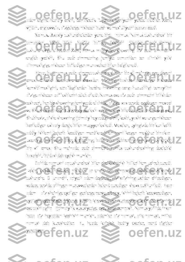 odamlargina   haqiqiy   erkin,   demokratik   fuqarolik   jamiyatini   yarata   oladilar.   Zero,
vijdon, eng avvalo, o’zgalarga nisbatan burch va mas’uliyatni taqozo etadi.
Nomus.   Asosiy   tushunchalardan   yana   biri   –   nomus.   Nomus   tushunchasi   bir
tomondan,   burch   bilan   bog’liq   bo’lsa,   ikkinchi   jihatdan,   qadr–qimmat
tushunchasiga   aloqador.   Zero,   nomus   mohiyatan   shaxsning   o’z   qadr–qimmatini
anglab   yetishi,   Shu   qadr–qimmatning   jamiyat   tomonidan   tan   olinishi   yoki
olinmasligiga nisbatan bo’ladigan munosabati bilan belgilanadi.
Biroq, bu – nomus qadr–qimmat tushunchasi bilan bir xil ma’noga ega, degani
emas.   Chunki   qadr–qimmat   shaxsdan   o’zining   boshqa   odamlarga   nisbatan
kamsitilmasligini,   atrofdagilardan   barcha   insonning   teng   huquqliligi   tamoyilini
o’ziga nisbatan qo’llashlarini talab qiladi. Nomus esa o’z qadr–qimmatini bilishdan
tashqari, har bir shaxsning jamiyatda alohida, o’ziga xos tarzda egallagan mavqei
va Shu mavqeni dog’ tushirmay saqlash–saqlamasligi bilan bog’liq. Bu mavqe esa,
Shubhasiz, o’sha shaxsning ijtimoiy hayotdagi o’rni, kasbi, yoshi va unga nisbatan
beriladigan axloqiy daraja bilan muayyanlashadi. Masalan, uyingizda bir kun kelib
oddiy   ishlarni   bajarib   ketadigan   mardikor   bilan   nomi   ketgan   mashhur   binokor–
ustaning,   bosh   vazir   bilan   kotibaning,   bobo   bilan   nabiraning   nomusni   tushunishi
bir   xil   emas.   Shu   ma’noda   qadr–qimmatni   nomus   tushunchasining   dastlabki
bosqichi, ibtidosi deb aytish mumkin.
Gohida nomusni or tushunchasi bilan chalkashtirish hollari ham uchrab turadi.
Lekin,   aslida,   nomusga   nisbatan   or   ancha   tor   qamrovdagi,   nisbatan   zalvorsiz
tushuncha.   CHunonchi,   oriyatli   odam   deganda,   o’z   so’zining   ustidan   chiqadigan,
sadaqa   tarzida   qilingan   muruvvatlardan   baland   turadigan   shaxs   tuShuniladi.   Beor
odam – o’z sha’niga aytilgan gaplarga parvo qilmay, ishini bajarib ketaveradigan,
aytilgan–aytilmagan   joylarga   suqilib   kiraveradigan   surbetnamo   kishi.   Nomusning
esa toshi og’ir – ijtimoiylik xususiyatiga ega, keng qamrovli. Nomus yo’lida inson
hatto   o’z   hayotidan   kechishi   mumkin,   odamlar   o’z   nomusi,   oila   nomusi,   millat
nomusi   deb   kurashadilar.   Bu   haqda   ko’plab   badiiy   asarlar,   pand–o’gitlar
yaratilgan. 
