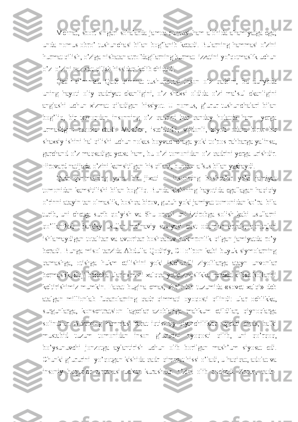 Mehnat,   sport   singari   sohalarda   jamoa   nomusi   ham   alohida   ahamiyatga   ega;
unda   nomus   obro’   tushunchasi   bilan   bog’lanib   ketadi.   Bularning   hammasi   o’zini
hurmat qilish, o’ziga nisbatan atrofdagilarning hurmat–izzatini yo’qotmaslik uchun
o’z–o’zini nazorat qilish hissidan kelib chiqadi.
Qadr–qimmat.   Qadr–qimmat   tushunchasi   inson   o’z   qadrini,   bu   dunyoda
uning   hayoti   oliy   qadriyat   ekanligini,   o’z   shaxsi   oldida   o’zi   ma’sul   ekanligini
anglashi   uchun   xizmat   qiladigan   hissiyot.   U   nomus,   g’urur   tushunchalari   bilan
bog’liq,   bir   tomondan   insonning   o’z   qadrini   har   qanday   holatda   ham     yerga
urmasligini   taqozo   etadi.   Masalan,   iste’dodli,   vijdonli,   ziyoli   odam   biror   bir
shaxsiy ishini hal qilishi uchun nokas boyvachchaga yoki to’pos rahbarga yalinsa,
garchand o’z maqsadiga yetsa ham, bu o’zi tomonidan o’z qadrini yerga urishdir.
Pirovard natijada o’zini kamsitilgan his qiladi, bundan afsus bilan yashaydi.
Qadr–qimmatning   yana   bir   jixati   –   insonning   boshqalar   yoki   jamiyat
tomonidan kamsitilishi  bilan bog’liq. Bunda kishining hayotida egallagan haqiqiy
o’rinni atayin tan olmaslik, boshqa birov, guruh yoki jamiyat tomonidan ko’ra–bila
turib,   uni   chetga   surib   qo’yish   va   Shu   orqali   uni   iztirobga   solish   kabi   usullarni
qo’llaniladi.   Bunday   usullar   ma’naviy   saviyasi   past   odamlar   orqali,   qonunlari
ishlamaydigan   totalitar   va   avtoritar   boshqaruv   hukmronlik   qilgan   jamiyatda   ro’y
beradi. Bunga misol tarzida Abdulla Qodiriy, CHo’lpon kabi buyuk siymolarning
qamashga,   otishga   hukm   etilishini   yoki   iste’dodli   ziyolilarga   atayn   unvonlar
bermaslik, iloji boricha ular nomini xalqqa yetkazmaslikka harakat qilish hollarini
keltirishimiz   mumkin.   Faqat   bugina   emas,   sho’rolar   tuzumida   «sovet   xalqi»   deb
atalgan   millionlab   fuqarolarning   qadr–qimmati   oyoqosti   qilindi:   ular   ochlikka,
surgunlarga,   konsentratsion   lagerlar   azoblariga   mahkum   etildilar,   qiynoqlarga
solindilar.   Bularning   hammasi   faqat   iqtisodiy   qiyinchiliklar   oqibati   emas,   balki
mustabid   tuzum   tomonidan   inson   g’ururini   oyoqosti   qilib,   uni   qo’rqoq,
bo’ysunuvchi   jonzotga   aylantirish   uchun   olib   borilgan   mash’um   siyosat   edi.
Chunki g’ururini  yo’qotgan kishida qadr–qimmat hissi o’ladi, u haqiqat, adolat va
insoniy   huquqlar   tantanasi   uchun   kurashdan   o’zini   olib   qochadi.   Zotan,   qadr– 