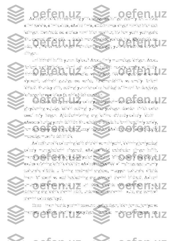 AxloqShunoslik bir necha ming yillik tarixga ega bo’lgan qadimiy fan. U bizda
«Ilmi ravish», «Ilmi axloq», «Axloq ilmi», «Odobnoma» singari nomlar bilan atab
kelingan.  Ovro’pada   esa   «Etika»   nomi   bilan   mashhur,  biz   ham   yaqin-yaqingacha
Shu   atamani   qo’llar   edik.   U   dastlab   manzildoshlik,   yashash   joyi,   keyinchalik   esa
odat,   fe’l,   fikrlash   tarzi   singari   ma’nolarni   anglatgan;   yunoncha   «ethos»   so’zidan
olingan. 
Uni birinchi bo’lib yunon faylasufi Arastu ilmiy muomalaga kiritgan. Arastu
fanlarni   tasnif   qilarkan,   ularni   uch   guruhga   bo’ladi:   nazariy,   amaliy   va   ijodiy.
Birinchi   guruhga   falsafa,   matematika   va   fizikani;   ikkinchi   guruhga   etika   va
siyosatni;   uchinchi   guruhga   esa   san’at,   hunarmandchilik   va   amaliy   fanlarni
kiritadi. Shunday qilib, qadimgi yunonlar axloq haqidagi ta’limotni fan darajasiga
ko’targanlar va «Etika» (ta ethika) deb ataganlar.
Biroq bizda milliy-mintaqaviy axloqiy qadriyatlarimizning, dastlabki  axloqiy
g’oyalarning   vujudga   kelishi   qadimgi   yunonlar   yashagan   davrdan   o’nlab   asrlar
avval   ro’y   bergan.   Ajdodlarimizning   eng   ko’hna   e’tiqodiy-axloqiy   kitobi   -
«Avesto» buning yorqin dalilidir. Shu sababli endilikda bu fanni ham ilmiy-tarixiy,
ham zamonaviy-hayotiy talablar nuqtayi nazaridan «AxloqShunoslik» deb atashni
maqsadga muvofiq deb bildik.
AxloqShunoslik axloqning kelib chiqishi va mohiyatini, kishining jamiyatdagi
axloqiy   munosabatlarini   o’rganadi.   «Axloq«   so’zi   arabchadan   olingan   bo’lib,
insonning muomala va ruhiy xususiyatlari majmuini, fe’lini, tabiatini anglatadigan
«xulq» so’zining ko’plik shaklidir. «Axloq« iborasi ikki xil ma’noga ega: umumiy
tushuncha   sifatida   u   fanning   predmetini   anglatsa,   muayyan   tushuncha   sifatida
inson   fe’l-atvori   va   xatti-harakatining   eng   qamrovli   qismini   bildiradi.   Axloqni
umumiy   tushuncha   sifatida   olib,   uni   doira   shaklida   aks   ettiradigan   bo’lsak,
doiraning   eng   kichik   qismini   odob,   undan   kattaroq   qismini   -   xulq,   eng   qamrovli
qismini axloq egallaydi.
Odob   -   inson haqida yoqimli taassurot uyg’otadigan, lekin jamoa, jamiyat va
insoniyat   hayotida   burilish   yasaydigan   darajada   muhim   ahamiyatga   ega 