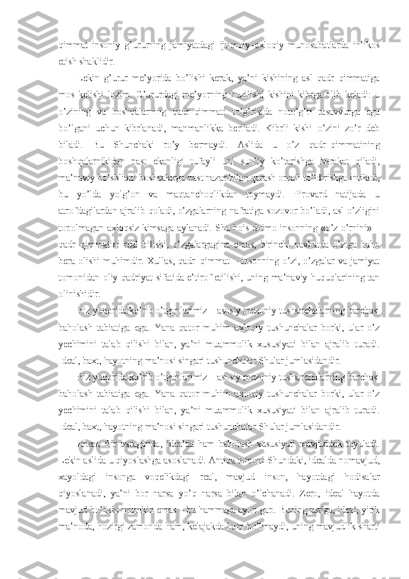 qimmat   insoniy   g’ururning   jamiyatdagi   ijtimoiy–axloqiy   munosabatlarda   in’ikos
etish shaklidir.
Lekin   g’urur   me’yorida   bo’lishi   kerak,   ya’ni   kishining   asl   qadr–qimmatiga
mos   kelishi   lozim.   G’ururdagi   me’yorning   buzilishi   kishini   kibrga   olib   keladi:   u
o’zining   va   boshqalarning   qadr–qimmati   to’g’risida   noto’g’ri   tasavvurga   ega
bo’lgani   uchun   kibrlanadi,   manmanlikka   beriladi.   Kibrli   kishi   o’zini   zo’r   deb
biladi.   Bu   Shunchaki   ro’y   bermaydi.   Aslida   u   o’z   qadr–qimmatining
boshqalarnikidan   past   ekanligi   tufayli   uni   sun’iy   ko’tarishga   harakat   qiladi,
ma’naviy bo’shliqni boshqalarga past nazar bilan qarash orqali to’ldirishga intiladi,
bu   yo’lda   yolg’on   va   maqtanchoqlikdan   toymaydi.   Pirovard   natijada   u
atrofdagilardan ajralib qoladi, o’zgalarning nafratiga sozovor bo’ladi, asl  o’zligini
topolmagan axloqsiz kimsaga aylanadi. Shu bois doimo insonning «o’z o’rnini» –
qadr–qimmatini   real   bilishi,   o’zgalargagina   emas,   birinchi   navbatda   o’ziga   baho
bera  olishi   muhimdir.   Xullas,   qadr–qimmat   –  insonning   o’zi,  o’zgalar   va   jamiyat
tomonidan oliy qadriyat sifatida e’tirof etilishi, uning ma’naviy huquqlarining tan
olinishidir.
Biz yuqorida ko’rib o’tganlarimiz – asosiy mezoniy tushunchalarning barchasi
baholash   tabiatiga   ega.   Yana   qator   muhim   axloqiy   tushunchalar   borki,   ular   o’z
yechimini   talab   qilishi   bilan,   ya’ni   muammolik   xususiyati   bilan   ajralib   turadi.
Ideal, baxt, hayotning ma’nosi singari tushunchalar Shular jumlasidandir.
Biz yuqorida ko’rib o’tganlarimiz – asosiy mezoniy tushunchalarning barchasi
baholash   tabiatiga   ega.   Yana   qator   muhim   axloqiy   tushunchalar   borki,   ular   o’z
yechimini   talab   qilishi   bilan,   ya’ni   muammolik   xususiyati   bilan   ajralib   turadi.
Ideal, baxt, hayotning ma’nosi singari tushunchalar Shular jumlasidandir.
Ideal.   Bir   qaraganda,   idealda   ham   baholash   xususiyati   mavjuddek   tuyuladi.
Lekin aslida u qiyoslashga asoslanadi. Antiqa tomoni Shundaki, idealda nomavjud,
xayoldagi   insonga   voqelikdagi   real,   mavjud   inson,   hayotdagi   hodisalar
qiyoslanadi,   ya’ni   bor   narsa   yo’q   narsa   bilan   o’lchanadi.   Zero,   ideal   hayotda
mavjud bo’lishi mumkin emas – bu hammaga ayon gap. Buning ustiga, ideal, yirik
ma’noda, hozirgi zamonda ham, kelajakda ham bo’lmaydi, uning mavjudlik sharti 