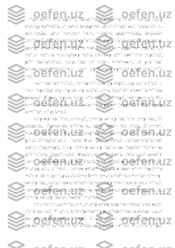– o’tgan zamon. Shunday qilib, idealga intilish shaxsning o’z zamonasidagi odatiy
sharoitga  sig’maslik,  uni  tezroq  kengaytirish  uchun   qilingan  xatti–harakatidir.  Bu
xatti–harakat   uchun   namunani   inson,   hozirgina   aytganimizdek,   kelajakdan
topolmaydi, chunki namuna tarixiylikni, tajribaviylikni talab etadi; axloqiy idealga
aylangan shaxs tarixiy tajribadagina mavjud bo’ladi va muayyan zamonga kelib, u
ma’lum   ma’noda   mubolag’aviy   hamda   afsonaviy   ta’rif–tavsif   bilan   boyitiladi,
ya’ni   ideallashtiriladi.   Bunga   ideal   odil   podsho   No’shiravon,   odil   yoki   ideal
sahovat   egasi,   jo’mard   inson   Hotam   Taiy   Yamaniy   siymolari   yorqin   misol   bo’la
oladi.
Inson   ideal   sari   intiladi,   o’z   hayotini   unga   qiyoslaydi,   unga   taqlid   qiladi.   U
inson   hayotidagi   eng   oliy   axloqiy   talabki,   uning   bajarilishi   shaxsni   komillikka
yetkazadi.   Albatta,   hayotda   bunga   to’la   erishib   bo’lmaydi,   lekin   inson   ana   Shu
komillikni o’ziga namuna bilib, idealga intilib yashashi jarayonida nisbiy–hayotiy
komillikni qo’lga kiritadi.
Dunyoviy   ideal   bilan,   aniqrog’i,   ijtimoiy–axloqiy   ideal   bilan   diniy   ideal,   bir
qaraganda,   o’xshashdek   ko’rinsa–da,   aslida   keskin   farq   qiladi.   Chunonchi,
musulmonlar   uchun   –  Muhammad   alayhissalom,   nasroniylar   uchun  –   hazrati   Iso,
yahudo dinidagilar uchun – hazrati Muso ideal hisoblanadi. Ular ideal sifatida hech
qachon   o’zgarmaydi,   boqiy.   Ijtimoiy–axloqiy   ideallar   esa   o’zgarishi   mumkin   va
ko’p   hollarda   o’zgarib   turadi.   Masalan,   sho’rolar   davrida   o’sha   tuzum   asoschisi
Lenin   –  eng   yuksak   axloqiy   ideal   sifatida   talqin  etilardi   va  ko’pchilik  tomonidan
Shunday   qabul   qilinardi.   Hozir   esa   «Kuch   –   adolatda!»   degan   shiorni   hayotining
ma’nosi deb bilgan buyuk ajdodimiz Amir Temur ko’pchilik tomonidan ijtimoiy–
axloqiy ideal, adolatli davlat rahbarining namunaviy timsoli tarzida qabul qilinadi.
Demak,   muayyan   tuzum   talablaridan   va   jamiyat   ravnaqidan   kelib   chiqqan   holda,
ijtimoiy–axloqiy ideallar o’zgarishi mumkin. 
Biroq har bir tuzumning umri umumiy tarixiy jarayonda nisbatan qisqa vaqtni
o’z   ichiga   oladi.   Yolg’on,   ko’zbo’yamachilik   va   zo’ravonlikka   asoslangan   tuzum
esa   uzoq   muddat   yashay   olmaydi.   CHunki   zimdan   axloqiylikni   inkor   etgan
siyosatning   bir   kunmas   bir   kun   albatta   asl   basharasi   ochiladi.   Shu   bois   faoliyati 