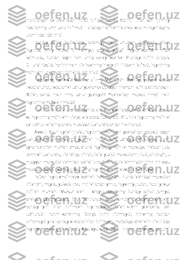 niqoblangan   axloqsizlikdan   iborat   bo’lgan   Lenin,   Stalin,   Hitler   kabi   ijtimoiy
ideallarning umri uzoq bo’lmadi – aldangan ko’pchilik qisqa vaqt mobaynidagina
ularni ideal deb bildi.
Bunday   salbiy   hodisalarga   qaramay,   ideal,   umuman,   jamiyatda,   shaxs
hayotida   ijobiy   hodisa.   U   insoniyat   tarixida   yorug’   mayoq   vazifasini   o’tab
kelmoqda,   bundan   keyin   ham   uning   asosiy   vazifasi   Shunday   bo’lib   qolajak.
CHunki idealda har bir inson o’z baxtining hissiyotli ifodasini ko’radi, hayotining
ma’nosini unga qarab intilishda deb biladi.  
H ayotning   ma’nosi.   Mashhur   alloma   Majididdin   Xavofiy,   yashash   uchun
ovqatlanurlar, ovqatlanish uchun yashamaslar, degan hikmatni ko’p takrorlar ekan.
Xo’sh,   aslida   inson   nima   uchun   yashaydi?   Yashashdan   maqsad   nima?   Inson
hayotining ma’nosi nimada?
Har bir inson o’z umri mobaynida ana Shu savollarga javob topishga urinadi
va hayotining ma’nosini o’ziga xos tarzda tuShunadi. Shu bois hayotning ma’nosi
axloqShunoslikning ancha murakkab tushunchalaridan hisoblanadi.
Avvalo   Shuni   aytish   joizki,   hayotning   ma’nosini   yashashdan   maqsad   degan
tushuncha   bilan   qorishtirib   yuborish   hollari   ko’p   uchraydi.   Vaholanki,   ularni
aynanlashtirish mumkin emas, chunki hayotning ma’nosi  maqsadga nisbatan juda
qamrovli tushuncha, o’z ichiga o’nlab, balki yuzlab maqsadlarni oladi, aniqrog’i, u
muayyan   maqsadlar   tizimidan   tashkil   topadi.   Shu   bois   kimningdir   biror–bir   ezgu
maqsadi amalga oshmay qolsa, uning hayotini «ma’nosiz» deb bo’lmaydi.
Ba’zan hayot «ma’nosiz» kechishi  ham mumkin. Bunda kishidagi  maqsadlar
o’tkinchi,   mayda,   yuksak   orzu–intilishlardan   yiroq,   hayvoniy,   tuban,   hatto   yovuz
bo’lishi   mumkin.   Mazkur   kishi   –   «hayot   egasi»ning   bunday   tabiati   jamiyat
erishgan   axloqiy   daraja   bilan   baholanadi.   Zero,   kimdir   o’z   hayoti   ma’nosini
qanday   yo’l   bilan   bo’lmasin   boy–badavlat,   to’kin–sochin   yashashda   deb
tuShunadi:   harom–xarishning   farqiga   borib   o’tirmaydi,   birovning   haqidan
qo’rqmaydi yoki qanday vositalar bilan bo’lmasin, martabaga erishishni o’z oldiga
hayotiy   maqsad   qilib   qo’yadi,   faqat   «yulsam»   deydi.   Boshqa   birov   esa,   qonunni 