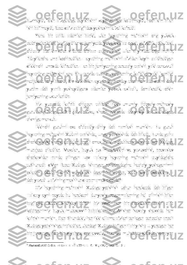 buzmaydi, lekin o’zgalarga qayishishni xayoliga ham keltirmaydi, hech kim bilan
ishi bo’lmaydi, faqat «o’z qobig’ida» yashashni afzal ko’radi.
Yana   bir   toifa   odamlar   borki,   ular   hayotining   ma’nosini   eng   yuksak
qadriyatlar bilan bog’laydilar va jamiyatda yuksak axloq egasi, go’zallik oShuftasi,
e’tiqodi   but   kimsalar   sifatida   e’tibor   qozonadilar.   Ular   oliy   ideallarga   intilib,
fidoyilarcha   umr   kechiradilar.   Hayotining   ma’nosini   o’zidan   keyin   qoldiradigan
«ikkinchi   umr»da   ko’radilar.   Har   bir   jamiyatning   taraqqiy   topishi   yoki   tanazzuli
hayotning   ma’nosini   ana   Shu   tarzda   tuShunuvchilarning   ko’pligi   yoki   kamligi
natijasida   ro’y   beradi,   bir   so’z   bilan   aytganda,   bunday   tom   ma’noda   «elim   deb,
yurtim   deb   yonib   yashaydigan»   odamlar   yuksak   axloqli,   demokratik,   erkin
jamiyatning ustunlaridir.
Biz   yuqorida   ko’rib   chiqqan   toifalar   ikki   umumiy   ijtimoiy–ma’naviy
guruhning   biriga,   ta’bir   joiz   bo’lsa,   shartli   ravishda   dunyoviy   deb   ataladigan
qismiga mansub.
Ikkinchi   guruhni   esa   e’tiqodiy–diniy   deb   nomlash   mumkin.   Bu   guruh
hayotning   ma’nosini   Xudoni   topishda,   Unga   yetishishda   deb   biladi.   Bunda   goho
cherkov yoki shariat aqidalari orqali emas, balki muhabbat vositasida ham Xudoga
murojaat   qiladilar.   Masalan,   buyuk   rus   mutafakkiri   va   yozuvchisi,   pravoslav
cherkovidan   ronda   qilingan   Lev   Tolstoy   hayotning   ma’nosini   quyidagicha
tuShunadi:   «Men   faqat   Xudoga   ishongan   onlarimdagina   haqiqiy   yashaganimni
esladim... Xudoni tanish va yashash degani  bir xil gap, Xudo hayot demakdir», –
deb yozadi u o’zining mashhur «Iqrornoma» asarida. 4
O’z   hayotining   ma’nosini   Xudoga   yetishish   uchun   harakatda   deb   bilgan
Tolstoy   ayni   paytda   bu   harakatni   dunyoviy   muammolarning   hal   qilinishi   bilan
bog’laydi.   Xuddi   Shunday   holatni   biz   avval   ham   bir   necha   bor   misol   qilib
keltirganimiz   buyuk   mutasavvif   bobokalonimiz   Alisher   Navoiy   shaxsida   ham
ko’rish   mumkin.   Gap   Shundaki,   har   ikki   alloma   o’zlari   tanlagan   tariqatlar   orqali
Xudoga yetishishga intiladilar, ulardagi Xudoga bo’lgan ilohiy ishq U yaratgan har
bir   jonzotga,   har   bir   giyohga,   eng   avvalo,   insonga   muhabbat   sifatida   namoyon
4
  Толстой Л.Н.  Собрание сочинений в 22 т. Т. 16.  М., ИХЛ, 1983. С. 151. 