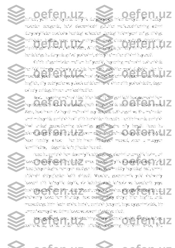 bo’ladi,   ya’ni   ular   hayotida   diniylik   dunyoviylikni   inkor   etmaydi.   Shu   nuqtayi
nazardan   qaraganda,   ba’zi   ekstremistchi   guruhlar   mafkurachilarining   «dinni
dunyoviylikdan tozalash» haqidagi safsatalari ulardagi hokimiyatni qo’lga olishga
intilishdan   boshqa   narsa   emas,   mohiyatan   dinga   aloqasi   yo’q,   xudbinlikning
niqoblangan   ko’rinishi,   xolos.   Zero,   Alloh   u   dunyoda   jannatiy   bo’lish   uchun   o’z
bandalariga bu dunyoda go’zal yashashni, chiroyli a’mollar qilishni buyuradi. 
Ko’rib   o’tganimizdan   ma’lum   bo’lyaptiki,   hayotning   ma’nosini   tushunishda
har   ikki   ijtimoiy–ma’naviy   guruhda   ham   turli   qarashlar   mavjud.   Lekin   ular   bir
masalada yakdil: ular hayotning ma’nosi o’z manfaatlarini o’zgalar manfaati bilan
bog’lab, oliy qadriyatlar va yuksak aqidalarni ichki shior qilib yashashdadir, degan
axloqiy qoidaga binoan umr kechiradilar.
Baxt.  Hayotning ma’nosi ideal bilan bog’liq bo’lgani kabi baxt atamasini ham
hayotning ma’nosi tushunchasidan ajratib olingan holda tahlil etish mumkin emas.
Zero, baxt inson o’z hayoti ma’nosini qay darajada tuShungani va Shu ma’nodan
umri mobaynida qoniqish hosil qilib borishidan iboratdir. Har bir insonda qoniqish
hissi   undagi   maqsadlarning   takomilga   yetganidagina   ro’y   beradi.   Faqat   bu
takomilga yetish jarayoni bir umr davom etadi. Shu ma’noda buyuk ajdodimiz Abu
Nasr   Forobiy:   «Baxt   –   har   bir   inson   intiladigan   maqsad,   zotan   u   muayyan
komillikdir», – deganida ko’p jihatdan haq edi.
Faqat bu qoniqish ham davomiylik tabiatiga ega ekanini unutmaslik lozim, uni
lazzat   bilan   aynanlashtirish   to’g’ri   emas.   Lazzat   oniylik   xususiyatiga   ega,   o’zini
faqat jarayondagina namoyon etadigan hodisa va u moddiy hayotdagi real, ammo
o’tkinchi   ehtiyojlardan   kelib   chiqadi.   Masalan,   gastronomik   yoki   shahvoniy
lazzatni   olib   ko’raylik:   deylik,   siz   kabobni   xush   ko’rasiz   va   lazzatlanib   yeya
boshlaysiz, lekin bir oz muddat o’tgach, to’yasiz, boshqa yegingiz kelmay qoladi;
shahvoniy   lazzat   ham   Shunday.   Baxt   esa   ma’naviy   ehtiyoj   bilan   bog’liq,   unda
maqsadlarga birin–ketin erisha borish, qoniqish jarayoni, boya aytganimizdek, bir
umr to’xtamaydi va doimo lazzat va zavqni o’z ichiga oladi.
Baxt   garchand,   orzu   kabi   idealning   hissiy–ehtirosli   shakli   sifatida   ko’zga
tashlansa-da,   aslida   undan   farqli   o’laroq,   shaxsning   intilishini   emas,   Shu 