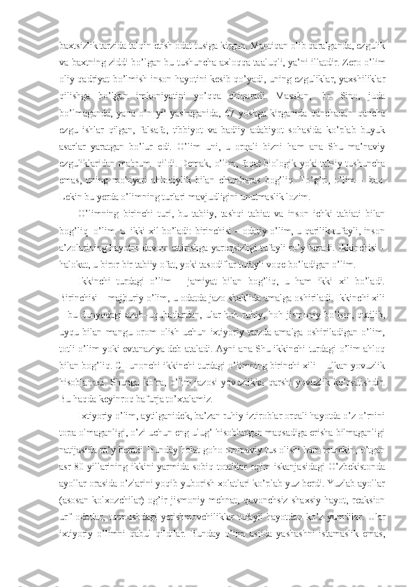 baxtsizlik tarzida talqin etish odat tusiga kirgan. Mantiqan olib qaralganda, ezgulik
va baxtning ziddi bo’lgan bu tushuncha axloqqa taaluqli, ya’ni illatdir. Zero o’lim
oliy qadriyat bo’lmish inson hayotini kesib qo’yadi, uning ezguliklar, yaxshiliklar
qilishga   bo’lgan   imkoniyatini   yo’qqa   chiqaradi.   Masalan,   Ibn   Sino,   juda
bo’lmaganda,   yana   o’n   yil   yashaganida,   67   yoshga   kirganida   qanchadan–qancha
ezgu   ishlar   qilgan,   falsafa,   tibbiyot   va   badiiy   adabiyot   sohasida   ko’plab   buyuk
asarlar   yaratgan   bo’lur   edi.   O’lim   uni,   u   orqali   bizni   ham   ana   Shu   ma’naviy
ezguliklaridan mahrum   qildi. Demak, o’lim, faqat biologik yoki tabiiy tushuncha
emas,   uning   mohiyati   ahloqiylik   bilan   chambaras   bog’liq.   To’g’ri,   o’lim   –   haq.
Lekin bu yerda o’limning turlari mavjudligini unutmaslik lozim.
O’limning   birinchi   turi,   bu   tabiiy,   tashqi   tabiat   va   inson   ichki   tabiati   bilan
bog’liq   o’lim. U ikki xil bo’ladi: birinchisi – odatiy o’lim, u qarilik tufayli, inson
a’zolarining hayotni davom ettirishga yaroqsizligi tufayli ro’y beradi. Ikkinchisi –
halokat, u biror bir tabiiy ofat, yoki tasodiflar tufayli voqe bo’ladigan o’lim.
Ikkinchi   turdagi   o’lim   –   jamiyat   bilan   bog’liq,   u   ham   ikki   xil   bo’ladi.
Birinchisi – majburiy o’lim, u odatda jazo shaklida amalga oshiriladi. Ikkinchi xili
– bu dunyodagi  azob–uqubatlardan, ular  hoh ruhiy, hoh jismoniy bo’lsin, qutilib,
uyqu   bilan   mangu   orom   olish   uchun   ixtiyoriy   tarzda   amalga   oshiriladigan   o’lim,
totli o’lim yoki evtanaziya deb ataladi. Ayni ana Shu ikkinchi turdagi o’lim ahloq
bilan bog’liq. CHunonchi ikkinchi turdagi o’limning birinchi xili – ulkan yovuzlik
hisoblanadi.   Shunga   ko’ra,   o’lim   jazosi   yovuzlikka   qarshi   yovuzlik   ko’rsatishdir.
Bu haqda keyinroq bafurja to’xtalamiz.
Ixtiyoriy o’lim, aytilganidek, ba’zan ruhiy iztiroblar orqali hayotda o’z o’rnini
topa olmaganligi, o’zi uchun eng ulug’ hisoblangan maqsadiga erisha bilmaganligi
natijasida ro’y beradi. Bunday holat goho ommaviy tus olishi ham mumkin, o’tgan
asr 80 yillarining ikkini yarmida sobiq totalitar rejim iskanjasidagi  O’zbekistonda
ayollar orasida o’zlarini yoqib yuborish xolatlari ko’plab yuz berdi. Yuzlab ayollar
(asosan   kolxozchilar)   og’ir   jismoniy   mehnat,   quvonchsiz   shaxsiy   hayot,   reaksion
urf–odatlar,  turmushdagi   yetishmovchiliklar   tufayli   hayotdan   ko’z  yumdilar.  Ular
ixtiyoriy   o’limni   qabul   qildilar.   Bunday   o’lim   aslida   yashashni   istamaslik   emas, 