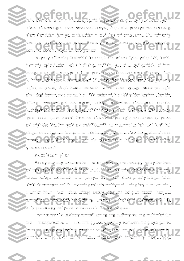 balki aksincha, SHopenenhauer aytganidek, yashash istagi tufayli yuz beradi, ya’ni
o’zini   o’ldirayotgan   odam   yashashni   istaydi,   faqat   o’zi   yashayotgan   hayotdagi
shart   sharoitdan,   jamiyat   qoidalaridan   norozi,   hayotni   emas,   anna   Shu   noinsoniy
sharoitni   tark   etish   maqsadda   Shunday   qiladi,   kimlargadir   yoki   jamiyatga
achiqma–achchiq hayotdan ko’z yumadi.
Ixtiyoriy   o’limning   ikkinchisi   ko’proq   inson   salomatligini   yo’qotishi,   kuchli
jismoniy   og’riqlardan   xalos   bo’lishga   intilishi,   yuqorida   aytilganidek,   o’limni
mangu   orom,   totli   abadiyat   sifatida   qabul   qilishi   bilan   izohlanadi.   Bunday   o’lim
ko’pincha   tibbiyot   odobi   masalalari   bilan   bog’liq.   Masalan,   surunkali   jismoniy
og’riq   natjasida,   faqat   kuchli   narkotik   dorilar   bilan   uyquga   ketadigan   og’ir
ahvoldagi bemor, oxir–oqibat bir – ikki oydanmi, bir–ikki yildan keyinmi, baribir,
o’limga   maxkumligini   his   etgach,   tibbiyot   xodimidan   o’zini   dori   dozasini
kuchaytirish  orqali  o’ldirib qo’ya qolishni  iltimos  qiladi. Tibbiyot  xodimi  qanday
qaror   qabul   qilishi   kerak?   Bemorni   o’ldirish   orqali   og’ir   azoblardan   qutqarish
axloqiylikka   kiradimi   yoki   axloqsizlikkami?   Bu   muammolar   hali   uzil–kesil   hal
etilgan emas. Bundan tashqari. har ikki holatdagi o’limda o’z xohishi bilan o’limni
barvaqt istagan, Xudo bergan umrni o’zi qisqartirishga ahd qilgan odam ahloqlimi
yoki ahloqsizmi?
Axloqiy tamoyillar
Asosiy  mezoniy tushunchalar  – kategoriyalar  singari  axloqiy tamoyillar  ham
axloqiy   anglash   shakllaridan   hisoblanadi.   Ularda   axloqiy   talab   nisbatan   umumiy
tarzda   ko’zga   tashlanadi.   Ular   jamiyat   tomonidan   shaxsga   qo’yiladigan   talab
shaklida namoyon bo’lib, insonning axloqiy mohiyatini, uning hayoti mazmunini,
odamlar   bilan   o’zaro   aloqalaridagi   asosiy   jihatlarni   belgilab   beradi.   Natijada
tamoyillar,   inson   xatti–harakatining   umumiy   yo’nalishini   ko’rsatgan   holda,
ko’pgina axloqiy me’yorlar uchun asos bo’lib xizmat qiladi.
Insonparvarlik.   Axloqiy   tamoyillarning   eng   qadimiy   va   eng   muhimlaridan
biri   –   insonparvarlik.   U   –   insonning   yuksak   ijtimoiy   vazifasini   belgilaydigan   va
barqaror   etadigan   g’oyalar,   qarashlar   va   e’tiqodlar   majmui,   shaxs   erki,   qadr–
qimmati,   uning   baxtli   bo’lish   huquqini   talab   etish   imkonining   mavjudligiga 