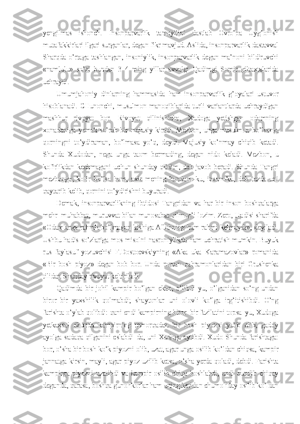 yengilmas   ishonch.   Insonparvarlik   tamoyilini   dastlab   Ovro’pa   Uyg’onish
mutafakkirlari ilgari surganlar, degan fikr mavjud. Aslida, insonparvarlik dastavval
Sharqda   o’rtaga   tashlangan,   insoniylik,   insonparvarlik   degan   ma’noni   bildiruvchi
«namlulu»   so’zi   bundan   3–4   ming   yillar   avvalgi   Qadimgi   Somir   giltaxtalarida
uchraydi. 
Umumjahoniy   dinlarning   hammasida   ham   insonparvarlik   g’oyalari   ustuvor
hisoblanadi.   CHunonchi,   musulmon   manoqiblarida   turli   variantlarda   uchraydigan
mashhur   rivoyat   bor.   Rivoyat   qilinishicha,   Xudoga   yetishgan   odamning
xonadoniga   yemak   so’rab   bir   majusiy   kiradi.   Mezbon,   unga   musulmon   bo’lsang,
qorningni   to’ydiraman,   bo’lmasa   yo’q,   deydi.   Majusiy   ko’nmay   chiqib   ketadi.
Shunda   Xudodan,   nega   unga   taom   bermading,   degan   nido   keladi.   Mezbon,   u
kofirlikdan   kechmagani   uchun   shunday   qildim,   deb   javob   beradi.   Shunda   Tangri
mezbonga,   kofir   bo’lsa   ham,   axir   mening   bandam–ku,   inson–ku,   deb   tezda   uni
qaytarib kelib, qornini to’ydirishni buyuradi.
Demak,   insonparvarlikning   ibtidosi   Tangridan   va   har   bir   inson   boshqalarga
mehr–muhabbat, muruvvat bilan munosabat qilmog’i lozim. Zero, Hadisi sharifda
«Odamlarga rahmli bo’lmagan kishiga Allohning ham rahmi kelmaydi», deyiladi.
Ushbu hadis so’zlariga mos misolni nasroniylikda ham uchratish mumkin. Buyuk
rus   faylasuf   yozuvchisi   F.Dostoevskiyning   «Aka–uka   Karamazovlar»   romanida
«Bir   bosh   piyoz»   degan   bob   bor.   Unda   roman   qahramonlaridan   biri   Grushenka
tilidan Shunday rivoyat keltiriladi:
Qadimda   bir   johil   kampir   bo’lgan   ekan,   o’libdi–yu,   o’lganidan   so’ng   undan
biror–bir   yaxshilik   qolmabdi;   shaytonlar   uni   olovli   ko’lga   irg’itishibdi.   O’ng
farishta o’ylab qolibdi: qani endi kampirning biror–bir fazilatini topsa–yu, Xudoga
yetkazsa!   Shunda   kampirning   tomorqadan   bir   bosh   piyozni   yulib   olib,   gadoy
ayolga sadaqa qilganini eslabdi–da, uni Xudoga aytibdi. Xudo Shunda farishtaga:
bor, o’sha bir bosh ko’k piyozni olib, uzat, agar unga osilib ko’ldan chiqsa, kampir
jannatga kirsin, mayli, agar piyoz uzilib ketsa, o’sha yerda qoladi, debdi. Farishta
kampirga   piyozni   uzatibdi   va   kampir   osilib   chiqa   boshlabdi,   endi   qutulib   chiqay
deganda, qarasa, boshqa gunohkorlar ham uning ketidan chumoliday osilib ko’ldan 