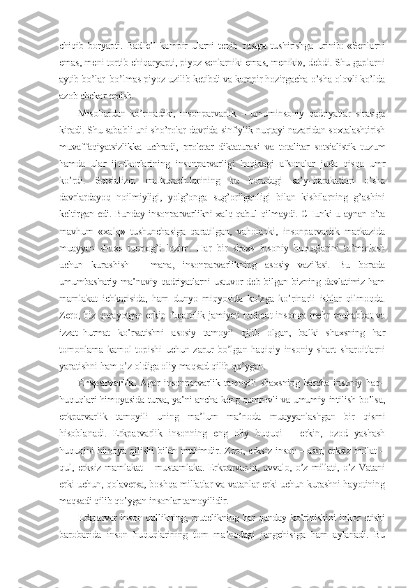 chiqib   boryapti.   Badfe’l   kampir   ularni   tepib   pastga   tushirishga   urinib:   «Senlarni
emas, meni tortib chiqaryapti, piyoz senlarniki emas, meniki», debdi. Shu gaplarni
aytib bo’lar–bo’lmas piyoz uzilib ketibdi va kampir hozirgacha o’sha olovli ko’lda
azob chekar emish.
Misollardan   ko’rinadiki,   insonparvarlik   –   umuminsoniy   qadriyatlar   sirasiga
kiradi. Shu sababli uni sho’rolar davrida sinfiylik nuqtayi nazaridan soxtalashtirish
muvaffaqiyatsizlikka   uchradi,   proletar   diktaturasi   va   totalitar   sotsialistik   tuzum
hamda   ular   ijodkorlarining   insonparvarligi   haqidagi   afsonalar   juda   qisqa   umr
ko’rdi.   Sotsializm   mafkurachilarining   bu   boradagi   sa’y–harakatlari   o’sha
davrlardayoq   noilmiyligi,   yolg’onga   sug’orilganligi   bilan   kishilarning   g’ashini
keltirgan edi. Bunday insonparvarlikni xalq qabul qilmaydi. CHunki u aynan o’ta
mavhum   «xalq»   tushunchasiga   qaratilgan,   vaholanki,   insonparvarlik   markazida
muayyan   shaxs   turmog’i   lozim.   Har   bir   shaxs   insoniy   huquqlarini   ta’minlash
uchun   kurashish   –   mana,   insonparvarlikning   asosiy   vazifasi.   Bu   borada
umumbashariy ma’naviy qadriyatlarni ustuvor deb bilgan bizning davlatimiz ham
mamlakat   ichkarisida,   ham   dunyo   miqyosida   ko’zga   ko’rinarli   ishlar   qilmoqda.
Zero, biz qurayotgan erkin fuqarolik jamiyati nafaqat  insonga mehr–muhabbat va
izzat–hurmat   ko’rsatishni   asosiy   tamoyil   qilib   olgan,   balki   shaxsning   har
tomonlama   kamol   topishi   uchun   zarur   bo’lgan   haqiqiy   insoniy   shart–sharoitlarni
yaratishni ham o’z oldiga oliy maqsad qilib qo’ygan.
Erkparvarlik.   Agar   insonparvarlik   tamoyili   shaxsning   barcha   insoniy   haq–
huquqlari himoyasida tursa, ya’ni ancha keng qamrovli va umumiy intilish bo’lsa,
erkparvarlik   tamoyili   uning   ma’lum   ma’noda   muayyanlashgan   bir   qismi
hisoblanadi.   Erkparvarlik   insonning   eng   oliy   huquqi   –   erkin,   ozod   yashash
huquqini himoya qilishi  bilan muhimdir. Zero, erksiz inson – asir, erksiz millat –
qul,   erksiz   mamlakat   –   mustamlaka.   Erkparvarlik,   avvalo,   o’z   millati,   o’z   Vatani
erki uchun, qolaversa, boshqa millatlar va vatanlar erki uchun kurashni hayotining
maqsadi qilib qo’ygan insonlar tamoyilidir.
Erkparvar   inson   qullikning,   mutelikning   har   qanday   ko’rinishini   inkor   etishi
barobarida   inson   huquqlarining   tom   ma’nodagi   jangchisiga   ham   aylanadi.   Bu 