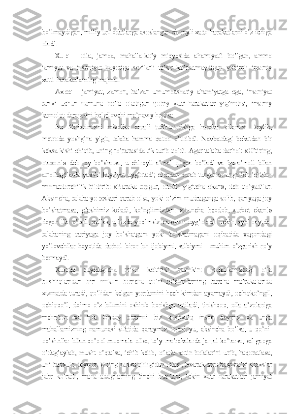 bo’lmaydigan, milliy urf-odatlarga asoslangan chiroyli xatti-harakatlarni o’z ichiga
oladi.
Xulq   -   oila,   jamoa,   mahalla-ko’y   miqyosida   ahamiyatli   bo’lgan,   ammo
jamiyat   va   insoniyat   hayotiga   sezilarli   ta’sir   ko’rsatmaydigan   yoqimli   insoniy
xatti-harakatlarning majmui.
Axloq   -   jamiyat,   zamon,   ba’zan   umumbashariy   ahamiyatga   ega,   insoniyat
tarixi   uchun   namuna   bo’la   oladigan   ijobiy   xatti-harakatlar   yig’indisi,   insoniy
kamolot darajasini belgilovchi ma’naviy hodisa.
Bu   fikrlarimizni   misollar   orqali   tuShuntirishga   harakat   qilamiz.   Deylik,
metroda   yoshgina   yigit,   talaba   hamma   qatori   o’tiribdi.   Navbatdagi   bekatdan   bir
keksa kishi chiqib, uning ro’parasida tik turib qoldi. Agar talaba darhol: «O’tiring,
otaxon!»   deb   joy   bo’shatsa,   u   chiroyli   a’mol   qilgan   bo’ladi   va   bu   a’moli   bilan
atrofdagilarda yaxshi kayfiyat uyg’otadi; chetdan qarab turganlar unga ich-ichidan
minnatdorchilik   bildirib:   «Baraka   topgur,   odobli   yigitcha   ekan»,   deb   qo’yadilar.
Aksincha, talaba yo teskari qarab olsa, yoki o’zini mudraganga solib, qariyaga joy
bo’shatmasa,   g’ashimiz   keladi,   ko’nglimizdan:   «Buncha   beodob,   surbet   ekan!»
degan fikr o’tadi, xullas, u bizda yoqimsiz taassurot uyg’otadi. Lekin, ayni paytda,
talabaning   qariyaga   joy   bo’shatgani   yoki   bo’shatmagani   oqibatida   vagondagi
yo’lovchilar   hayotida   darhol   biror-bir   ijobiymi,   salbiymi   -   muhim   o’zgarish   ro’y
bermaydi.
Xulqqa   quyidagicha   misol   keltirish   mumkin:   mahallamizdagi   oila
boshliqlaridan   biri   imkon   boricha   qo’ni-qo’shnilarning   barcha   ma’rakalarida
xizmatda turadi, qo’lidan kelgan yordamini hech kimdan ayamaydi, ochiqko’ngil,
ochiqqo’l,   doimo   o’z   bilimini   oshirib   borishga   intiladi,   tirishqoq,   oila   a’zolariga
mehribon   va   h.k.   Unday   odamni   biz   xushxulq   inson   deymiz   va   unga
mahallamizning   namunasi   sifatida   qaraymiz.   Bordi-yu,   aksincha   bo’lsa,   u   qo’ni-
qo’shnilar bilan qo’pol muomala qilsa, to’y-ma’rakalarda janjal ko’tarsa, sal gapga
o’dag’aylab,   musht   o’qtalsa,   ichib   kelib,   oilada   xotin-bolalarini   urib,   haqoratlasa,
uni badxulq deymiz. Uning badxulqliligidan oilasi, tevarak-atrofdagi ba’zi shaxslar
jabr   ko’radi,   mahalladagilarning   tinchi   buziladi,   lekin   xatti-harakatlari   jamiyat 