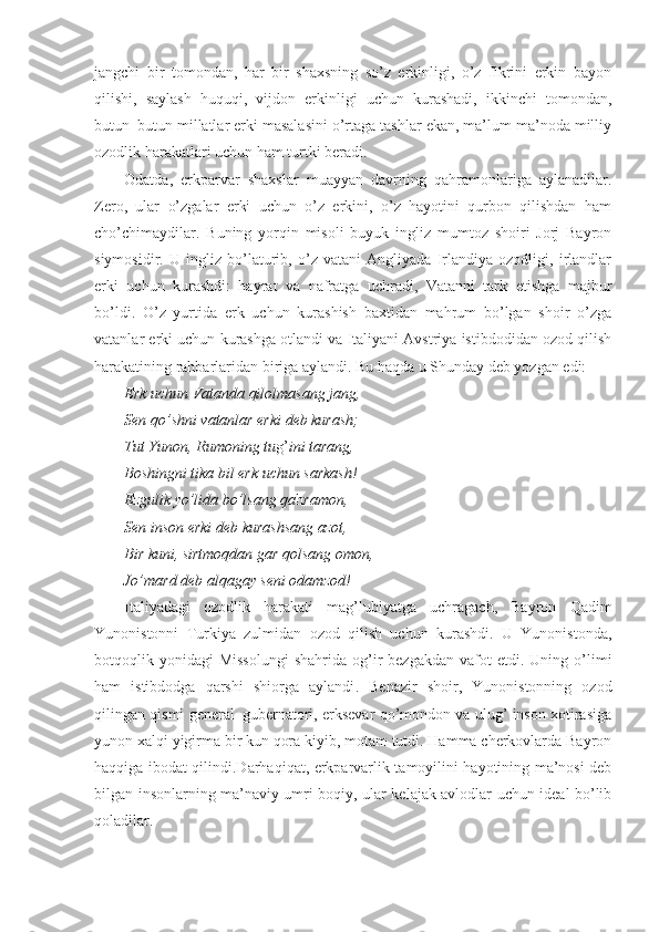 jangchi   bir   tomondan,   har   bir   shaxsning   so’z   erkinligi,   o’z   fikrini   erkin   bayon
qilishi,   saylash   huquqi,   vijdon   erkinligi   uchun   kurashadi,   ikkinchi   tomondan,
butun–butun millatlar erki masalasini o’rtaga tashlar ekan, ma’lum ma’noda milliy
ozodlik harakatlari uchun ham turtki beradi.
Odatda,   erkparvar   shaxslar   muayyan   davrning   qahramonlariga   aylanadilar.
Zero,   ular   o’zgalar   erki   uchun   o’z   erkini,   o’z   hayotini   qurbon   qilishdan   ham
cho’chimaydilar.   Buning   yorqin   misoli   buyuk   ingliz   mumtoz   shoiri   Jorj   Bayron
siymosidir.   U   ingliz   bo’laturib,   o’z   vatani   Angliyada   Irlandiya   ozodligi,   irlandlar
erki   uchun   kurashdi:   hayrat   va   nafratga   uchradi,   Vatanni   tark   etishga   majbur
bo’ldi.   O’z   yurtida   erk   uchun   kurashish   baxtidan   mahrum   bo’lgan   shoir   o’zga
vatanlar erki uchun kurashga otlandi va Italiyani Avstriya istibdodidan ozod qilish
harakatining rahbarlaridan biriga aylandi. Bu haqda u Shunday deb yozgan edi:
Erk uchun Vatanda qilolmasang jang,
Sen qo’shni vatanlar erki deb kurash;
Tut Yunon, Rumoning tu g’ ini tarang,
Boshingni tika bil erk uchun sarkash!
Ezgulik yo’lida bo’lsang qa h ramon,
Sen inson erki deb kurashsang azot,
Bir kuni, sirtmoqdan gar qolsang omon,
Jo’mard deb alqagay seni odamzo d !
Italiyadagi   ozodlik   harakati   mag’lubiyatga   uchragach,   Bayron   Qadim
Yunonistonni   Turkiya   zulmidan   ozod   qilish   uchun   kurashdi.   U   Yunonistonda,
botqoqlik  yonidagi   Missolungi   shahrida  og’ir  bezgakdan   vafot   etdi.  Uning  o’limi
ham   istibdodga   qarshi   shiorga   aylandi .   Benazir   shoir,   Yunonistonning   ozod
qilingan qismi general–gubernatori, erksevar qo’mondon va ulug’ inson xotirasiga
yunon xalqi yigirma bir kun qora kiyib, motam tutdi. Hamma cherkovlarda Bayron
haqqiga ibodat qilindi.Darhaqiqat, erkparvarlik tamoyilini hayotining ma’nosi deb
bilgan insonlarning ma’naviy umri boqiy, ular kelajak avlodlar uchun ideal bo’lib
qoladilar.  