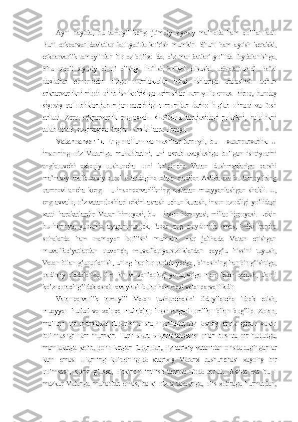 Ayni   paytda,   bu   tamoyil   keng   ijtimoiy–siyosiy   ma’noda   ham   qo’llaniladi.
Buni   erkparvar   davlatlar   faoliyatida   ko’rish   mumkin.   Shuni   ham   aytish   kerakki,
erkparvarlik   tamoyilidan   bir   oz   bo’lsa – da,   o’z   manfaatlari   yo’lida   foydalanishga,
Shu   orqali   siyosiy   obro’   olishga   intilish   hollari,   afsuski,   uchrab   turadi.   Ba’zi
davlatlar   tomonidan   o’zga   mamlakatlar   ichki   ishlariga   aralashish   uchun
erkparvarlikni  niqob qilib ish  ko’rishga  urinishlar  ham  yo’q emas.  Biroq ,   bunday
siyosiy   qallobliklar   jahon   jamoatchiligi   tomonidan   darhol   ilg’ab   olinadi   va   fosh
etiladi.   Zero,   erkparvarlik   eng   avvalo   shaffoflik   darajasidagi   poklikni,   halollikni
talab qiladi, ozginagina dog’ni ham ko’tara olmaydi.
Vatanparvarlik.   Eng   ma’lum   va   mashhur   tamoyil,   bu   –   vatanparvarlik.   U
insonning   o’z   Vataniga   muhabbatini,   uni   asrab–avaylashga   bo’lgan   ishtiyoqini
anglatuvchi   axloqiy   tushuncha.   Uni   ko’pincha   Vatan   dushmanlariga   qarshi
ma’naviy–mafkuraviy qurol sifatidagina talqin etadilar. Aslida esa bu tamoyilning
qamrovi   ancha   keng   –   u   insonparvarlikning   nisbatan   muayyanlashgan   shakli.   U,
eng avvalo, o’z vatandoshlari erkini asrash uchun kurash, inson ozodligi yo’lidagi
xatti–harakatlardir.   Vatan   himoyasi,   bu   –   inson   himoyasi,   millat   himoyasi.   Lekin
bu   himoya,   yuqorida   aytganimizdek,   faqat   jang   maydonida   emas,   balki   barcha
sohalarda   ham   namoyon   bo’lishi   mumkin.   Har   jabhada   Vatan   erishgan
muvaffaqiyatlardan   quvonch,   muvaffaqiyatsizliklardan   qayg’u   hissini   tuyush,
Vatan bilan g’ururlanish, uning har bir qarich yeriga, binosining har bir g’ishtiga,
qadimiy   obidalariga,   ilm–fan   va   san’atdagi   yutuqlariga   mehr   bilan   qarash,   ularni
ko’z qorachig’idek asrab–avaylash bular hammasi vatanparvarlikdir.
Vatanparvarlik   tamoyili   Vatan   tushunchasini   fidoyilarcha   idrok   etish,
muayyan   hudud   va   xalqqa   muhabbat   hissi   singari   omillar   bilan   bog’liq.   Zotan,
ma’lum   bir   mamlakat   fuqarosi   o’sha   mamlakatdagi   asosiy   etnik   guruh   vakili
bo’lmasligi   ham   mumkin.   Turli   shart–sharoit   taqozosi   bilan   boshqa   bir   hududga,
mamlakatga kelib ,   qolib ketgan fuqarolar, o’z tarixiy vatanidan olisda tug’ilganlar
kam   emas.   Ularning   ko’pchiligida   «tarixiy   Vatan»   tushunchasi   xayoliy   bir
qo’msash,   shirin   g’ussa,   o’tkinchi   intilish   tarzida   ifoda   topadi.   Aslida   esa   bu   –
mazkur   Vatanga   muhabbat   emas,   balki   o’z   ajdodlariga,   olis   xotiraga   hurmatdan, 