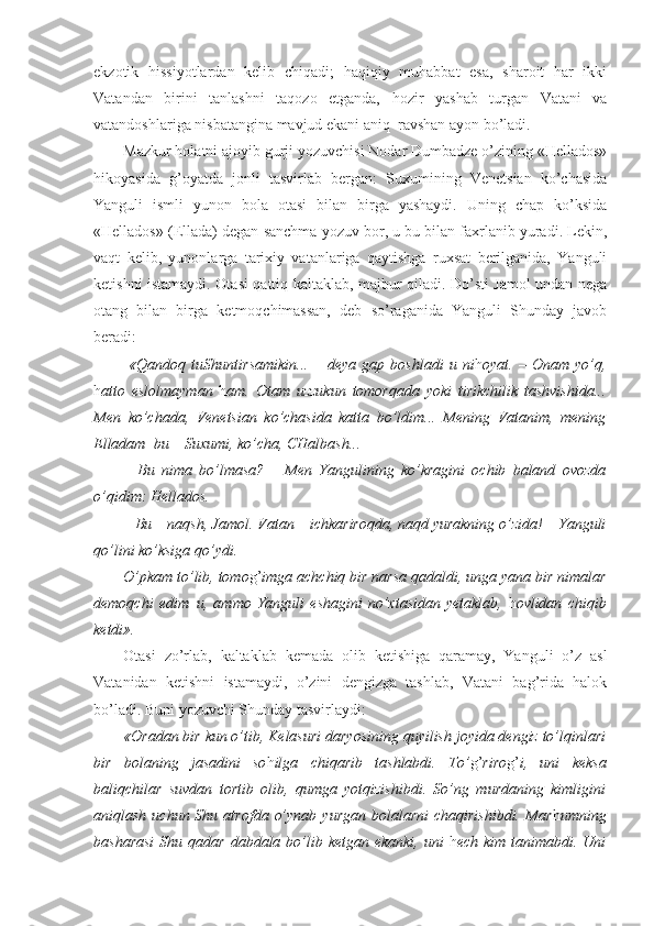 ekzotik   hissiyotlardan   kelib   chiqadi;   haqiqiy   muhabbat   esa,   sharoit   har   ikki
Vatandan   birini   tanlashni   taqozo   etganda,   hozir   yashab   turgan   Vatani   va
vatandoshlariga nisbatangina mavjud ekani aniq–ravshan ayon bo’ladi.
Mazkur holatni ajoyib gurji yozuvchisi Nodar Dumbadze o’zining «Hellados»
hikoyasida   g’oyatda   jonli   tasvirlab   bergan:   Suxumining   Venetsian   ko’chasida
Yanguli   ismli   yunon   bola   otasi   bilan   birga   yashaydi.   Uning   chap   ko’ksida
«Hellados» (Ellada) degan sanchma yozuv bor, u bu bilan faxrlanib yuradi. Lekin,
vaqt   kelib,   yunonlarga   tarixiy   vatanlariga   qaytishga   ruxsat   berilganida,   Yanguli
ketishni istamaydi. Otasi qattiq kaltaklab, majbur qiladi. Do’sti Jamol undan nega
otang   bilan   birga   ketmoqchimassan,   deb   so’raganida   Yanguli   Shunday   javob
beradi: 
  «Qandoq   tuShuntirsamikin...   –   deya   gap   boshladi   u   ni h oyat.   –   Onam   yo’q,
h atto   eslolmayman   h am.   Otam   uzzukun   tomorqada   yoki   tirikchilik   tashvishida...
Men   ko’chada,   Venetsian   ko’chasida   katta   bo’ldim...   Mening   Vatanim,   mening
Elladam    bu – Suxumi, ko’cha, CHalbash...
–   Bu   nima   bo’lmasa?   –   Men   Yangulining   ko’kragini   ochib   baland   ovozda
o’qidim: Hellados.
– Bu – naqsh, Jamol. Vatan – ichkariroqda, naqd yurakning o’zida! – Yanguli
qo’lini ko’ksiga qo’ydi. 
O’pkam to’lib, tomo g’ imga achchiq bir narsa qadaldi, unga yana bir nimalar
demoqchi   edim–u,   ammo   Yanguli   eshagini   no’xtasidan   yetaklab,   h ovlidan   chiqib
ketdi». 
Otasi   zo’rlab,   kaltaklab   kemada   olib   ketishiga   qaramay,   Yanguli   o’z   asl
Vatanidan   ketishni   istamaydi,   o’zini   dengizga   tashlab,   Vatani   bag’rida   halok
bo’ladi. Buni yozuvchi Shunday tasvirlaydi:
«Oradan bir kun o’tib, Kelasuri daryosining quyilish joyida dengiz to’lqinlari
bir   bolaning   jasadini   so h ilga   chiqarib   tashlabdi.   To’ g’ riro g’ i,   uni   keksa
baliqchilar   suvdan   tortib   olib,   qumga   yotqizishibdi.   So’ng   murdaning   kimligini
aniqlash  uchun Shu  atrofda  o’ynab  yurgan  bolalarni   chaqirishibdi.  Mar h umning
basharasi  Shu qadar  dabdala bo’lib ketgan ekanki,  uni   h ech kim tanimabdi. Uni 