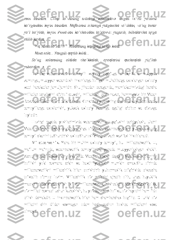 men   tanidim.   CHap   to’shining   ustidagi   «Hellados»   degan   se h rli   yozuvni
ko’rgandan   keyin   tanidim.   Nafasimni   ichimga   yutgancha   so h ildan,   so’ng   temir
yo’l   bo’ylab,   keyin   Venetsian   ko’chasidan   to’xtovsiz   yugurib,   telbalarcha   uyga
otilib kirdim.
–  H a, nima bo’ldi?!! – Xolamning kapalagi uchib ketdi. 
– Nina xola... Yanguli qaytib keldi...
So’ng   xolamning   oldida   cho’kkalab,   oyoqlarini   quchoqlab   yi g’ lab
yubordim...».
Demak,   vatanparvarlik   tamoyili   xayoliy   tuyg’uga   emas,   balki   muayyan
zamonga, muayyan vatandosh–insonlarga bo’lgan muhabbatga asoslangan axloqiy
xatti–harakatlar   jamuljamidir.   Shu   jihatdan   qaraganda,   mamlakatimizdagi   barcha
millatlar   tengligini   e’tirof   etuvchi,   millatidan   qat’i   nazar,   hammamiz   bir   Vatan
farzandlari ekanimizni ta’kidlovchi Konstitutsiyamizning ana Shunday demokratik
tamoyillarga   asoslanishi,   yuksak   axloqiy   zaminga   egaligi   e’tibor   va   e’zozga
loyiqdir.
Hozirgi   paytda   yoshlarimizda   vatanparvarlik   tuyg’usini   tarbiyalash,   ularni
Vatan ma’nosini  teran anglab yetishga o’rgatish, vatanparvarlik – yuksak axloqiy
tamoyil ekanini tuShuntirish axloqShunoslikning dolzarb vazifasi hisoblanadi.
Millatparvarlik.   Yana   bir   muhim   axloqiy   tamoyil,   bu   –millatparvarlik.   U,
ma’lum   ma’noda,   vatanparvarlik   tamoyilining   yanada   muayyanlashgan   shakli.
Zero,   millatni   sevish   keng   ma’noda   Vatanni   sevish   degani.   Vatansiz   millatning
bo’lishi   yoki   rasmana   erkin   va   baxtli   yashashi   mumkin   emas.Shu   o’rinda
millatparvarlikni   millatchilik   bilan   qorishtirib   yubormaslik   to’g’risida   qisqacha
to’xtalib   o’tmoq   lozim.   Millatchilik   o’z   millatini   ajratib   olib,   unga   buyuklik
maqomini berishga intilish bo’lsa, millatparvarlik, boshqalarni kamsitmagan holda,
o’z millati ravnaqi uchun kurashish, bu yo’lda, lozim bo’lsa, o’z hayotini ham fido
qilish   demakdir.   U   insonparvarlik   bilan   ham   chambarchas   bog’liq.   CHunki   o’z
millatini   chin   dildan   sevmagan   odam   hech   qachon   boshqa   millatlarni   seva
olmaydi. 