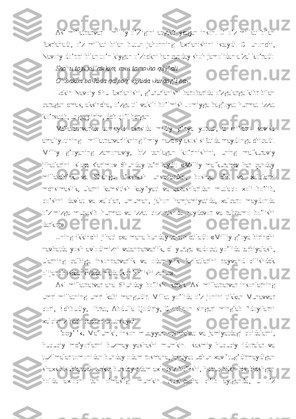 Asl   millatparvar   –   milliy   o’zligini   anglab   yetgan   inson.   U   o’z   millati   bilan
faxrlanadi,   o’z   millati   bilan   butun   jahonning   faxrlanishini   istaydi.   CHunonchi,
Navoiy do’ppi bilan to’n kiygan o’zbekni har qanday shoh jamolidan afzal ko’radi:
Sho h u toju xil’atekim, men tomosho qil g’ ali
O’zbakim boshida qalpoq, egnida shirdo g’ i bas.
Lekin  Navoiy  Shu  faxrlanishi,  g’ururlanishi   barobarida  o’zgalarga  kibr  bilan
qaragan emas,   aksincha,  o’zga til   vakili  bo’lmish  Jomiyga  bag’oyat   hurmat–izzat
ko’rsatib, unga, pirim, deb qo’l bergan.
Millatparvarlik   tamoyili   asosida   milliy   g’oya   yotadi,   u   millatni   sevish
amaliyotining – millatparvarlikning ilmiy–nazariy asosi sifatida maydonga chiqadi.
Milliy   g’oyaning   zamonaviy,   biz   tanlagan   ko’rinishini,   uning   mafkuraviy
jihatlarini   Islom   Karimov   Shunday   ta’riflaydi:   «Milliy   mafkuramiz   har   qanday
millatchilik   va   Shunga   o’xshash   unsurlardan,   boshqa   elat   va   xalqlarni
mensimaslik,   ularni   kamsitish   kayfiyati   va   qarashlaridan   mutlaqo   xoli   bo’lib,
qo’shni   davlat   va   xalqlar,   umuman,   jahon   hamjamiyatida,   xalqaro   maydonda
o’zimizga   munosib   hurmat   va   izzat   qozonishda   poydevor   va   rahnamo   bo’lishi
darkor».
Uning   ikkinchi   jihati   esa   mana   bunday   talqin   etiladi:   «Milliy   g’oya   birinchi
navbatda   yosh   avlodimizni   vatanparvarlik,   el–yurtga   sadoqat   yo’lida   tarbiyalash,
ularning   qalbiga   insonparvarlik   va   odamiylik   fazilatlarini   payvand   qilishdek
olijanob ishlarimizda madadkor bo’lishi zarur». 
Asl   millatparvar   ana   Shunday   bo’lishi   kerak.   Asl   millatparvar   insonlarning
umri   millatning   umri   kabi   mangudir.   Millat   yo’lida   o’z   jonini   tikkan   Munavvar
qori,   Behbudiy,   Fitrat,   Abdulla   Qodiriy,   CHo’lpon   singari   minglab   fidoyilarni
xalqimiz hech qachon unutmaydi.  
Fidoyilik.   Ma’lumki,   inson   muayyan   mamlakat   va   jamiyatdagi   qoidalarni,
huquqiy   me’yorlarni   buzmay   yashashi   mumkin.   Rasmiy–huquqiy   idoralar   va
tuzilmalar tomonidan bunday odam rosmana, jamiyat uchun xavf tug’dirmaydigan
shaxs hisoblanadi. Lekin bunday odam axloqsiz bo’lishi, huquq bilan hisoblashgan
holda   axloqni   tan   olmasligi   mumkin.   Boshqacha   qilib   aytganda,   u   o’z 