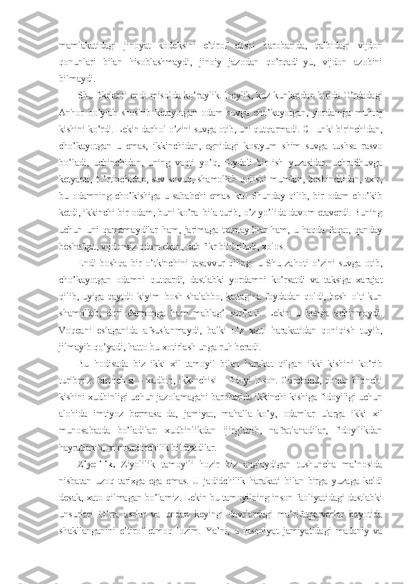 mamlakatidagi   jinoyat   kodeksini   e’tirof   etishi   barobarida,   qalbidagi   vijdon
qonunlari   bilan   hisoblashmaydi,   jinoiy   jazodan   qo’rqadi–yu,   vijdon   azobini
bilmaydi.
Shu fikrlarni endi misolda ko’raylik. Deylik, kuz kunlaridan birida O’rdadagi
Anhor   bo’ylab   shoshib   ketayotgan   odam   suvga   cho’kayotgan,   yordamga   muhtoj
kishini ko’rdi. Lekin darhol o’zini suvga otib, uni qutqarmadi. CHunki birinchidan,
cho’kayotgan   u   emas,   ikkinchidan,   egnidagi   kostyum–shim   suvga   tushsa   rasvo
bo’ladi,   uchinchidan,   uning   vaqti   yo’q,   foydali   bir   ish   yuzasidan   uchraShuvga
ketyapti, to’rtinchidan, suv sovuq, shamollab qolishi  mumkin, beshinchidan, axir,
bu   odamning   cho’kishiga   u   sababchi   emas–ku!   Shunday   qilib,   bir   odam   cho’kib
ketdi, ikkinchi bir odam, buni ko’ra–bila turib, o’z yo’lida davom etaverdi. Buning
uchun   uni   qamamaydilar   ham,   jarimaga   tutmaydilar   ham,   u   haqda   faqat,   qanday
beshafqat, vijdonsiz odam ekan, deb fikr bildiriladi, xolos.
Endi   boshqa   bir   o’tkinchini   tasavvur   qiling:   u   Shu   zahoti   o’zini   suvga   otib,
cho’kayotgan   odamni   qutqardi,   dastlabki   yordamni   ko’rsatdi   va   taksiga   xarajat
qilib, uyiga qaytdi: kiyim–bosh shalabbo, kattagina foydadan qoldi, besh–olti kun
shamollab,   dori–darmonga   ham   mablag’   sarfladi.   Lekin   u   bunga   achinmaydi.
Voqeani   eslaganida   afsuslanmaydi,   balki   o’z   xatti–harakatidan   qoniqish   tuyib,
jilmayib qo’yadi, hatto bu xotirlash unga ruh beradi. 
Bu   hodisada   biz   ikki   xil   tamoyil   bilan   harakat   qilgan   ikki   kishini   ko’rib
turibmiz:  birinchisi  – xudbin, ikkinchisi  – fidoyi inson. Garchand, qonun birinchi
kishini xudbinligi uchun jazolamagani barobarida ikkinchi kishiga fidoyiligi uchun
alohida   imtiyoz   bermasa–da,   jamiyat,   mahalla–ko’y,   odamlar   ularga   ikki   xil
munosabatda   bo’ladilar:   xudbinlikdan   ijirg’anib,   nafratlanadilar,   fidoyilikdan
hayratlanib, minnatdorchilik bildiradilar.
Ziyolilik.   Ziyolilik   tamoyili   hozir   biz   anglaydigan   tushuncha   ma’nosida
nisbatan   uzoq   tarixga   ega   emas.   U   jadidchilik   harakati   bilan   birga   yuzaga   keldi
desak, xato qilmagan bo’lamiz. Lekin bu tamoyilning inson faoliyatidagi dastlabki
unsurlari   O’rta   asrlar   va   undan   keyingi   davrlardagi   ma’rifatparvarlar   hayotida
shakllanganini   e’tirof   etmoq   lozim.   Ya’ni,   u   insoniyat   jamiyatidagi   madaniy   va 