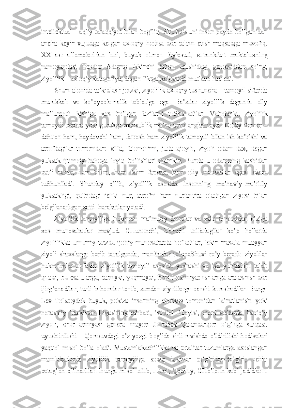 intellektual – aqliy taraqqiyot bilan bog’liq. Shu bois uni inson paydo bo’lganidan
ancha   keyin   vujudga   kelgan   axloqiy   hodisa   deb   talqin   etish   maqsadga   muvofiq.
XX   asr   allomalaridan   biri,   buyuk   olmon   faylasufi,   «Frankfurt   maktabi»ning
namoyandasi   Teodor   Adorno   Ikkinchi   jahon   urushidagi   genotsiddan   so’ng,
ziyolilik – axloqiy kategoriya, degan fikrga kelganida mutlaqo haq edi.
Shuni alohida ta’kidlash joizki, ziyolilik axloqiy tushuncha – tamoyil sifatida
murakkab   va   ko’pyoqlamalik   tabiatiga   ega.   Ba’zilar   ziyolilik   deganda   oliy
ma’lumotli   kishiga   xos   bo’lgan   fazilatni   tuShunadilar.   Vaholanki,   ziyolilik
tamoyili tabaqa yoki guruhga mansublik ma’nolarini anglatmaydi. Oddiy fermer –
dehqon ham,  haydovchi   ham, farrosh  ham   ziyolilik tamoyili  bilan  ish  ko’rishi   va
atrofdagilar   tomonidan:   «Ha,   falonchimi,   juda   ajoyib,   ziyoli   odam–da»,   degan
yuksak   ijtimoiy   bahoga   loyiq   bo’lishlari   mumkin.   Bunda   u   odamning   kasbidan
qat’i   nazar,   ham   bilim,   ham   fahm–farosat,   ham   oliy   maqsadlar   egasi   ekani
tuShuniladi.   Shunday   qilib,   ziyolilik   asosida   insonning   ma’naviy–ma’rifiy
yuksakligi,   qalbidagi   ichki   nur,   atrofni   ham   nurlantira   oladigan   ziyosi   bilan
belgilanadigan xatti–harakatlar yotadi.
Ziyolilik   tamoyiliga   hukmron–ma’muriy   doiralar   va   xalq   tomonidan   o’ziga
xos   munosabatlar   mavjud.   CHunonchi,   birinchi   toifadagilar   ko’p   hollarda
ziyolilikka   umumiy   tarzda   ijobiy   munosabatda   bo’ladilar,   lekin   masala   muayyan
ziyoli   shaxslarga   borib   taqalganda,   manfaatlar   to’qnaShuvi   ro’y   beradi:   ziyolilar
hukmronlar   toifasini   ziyolilik   tamoyili   asosida   yashashi   va   ish   yuritishini   talab
qiladi,  bu  esa   ularga,  tabiiyki,  yoqmaydi,  buni  hokimiyat   ishlariga  aralashish  deb
ijirg’anadilar, turli bahonalar topib, zimdan ziyolilarga qarshi kurashadilar. Bunga
Lev   Tolstoydek   buyuk,   pokiza   insonning   cherkov   tomonidan   la’natlanishi   yoki
norasmiy   Turkiston   Ligasining   rahbari,   istiqlol   fidoyisi,   mard   sarkarda,   haqiqiy
ziyoli,   chor   armiyasi   general–mayori   Jo’rabek   Qalandarqori   o’g’liga   suiqasd
uyushtirilishi – Qorasuvdagi o’z yozgi bog’ida sirli ravishda o’ldirilishi hodisalari
yaqqol   misol   bo’la   oladi.   Mustamlakachilikka   va   totalitar   tuzumlarga   asoslangan
mamlakatlarda   ziyolilik   tamoyiliga   sodiq   kishilar   to’g’ridan–to’g’ri,   ochiq
qatag’on   qilinadilar.   Bunga   misol   qilib,   Fitrat,   Qodiriy,   CHo’lpon   kabi   jadidlarni 