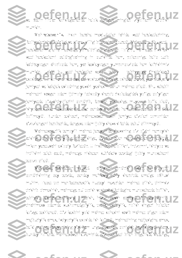 va   Stalin–Hitler   konslagerlarida   halok   bo’lgan   minglab   ziyolilarni   keltirish
mumkin.
Me h natsevarlik.   Inson   barcha   mavjudotlar   ichida   xatti–harakatlarining,
faoliyatlarining ko’pligi va xilma–xilligi bilan ajralib turadi. Mehnat ana Shu xatti–
harakatlarning aniq maqsadga yo’naltirilgan qismidir. To’g’ri, mehnatga o’xshash
xatti–harakatlarni   qaldirg’ochning   in   qurishida   ham,   polaponiga   baliq   tutib
keltirayotgan   chorloqda   ham,   yer   kavlayotgan   yumronqoziqda   ham   ko’rishimiz
mumkin.   Lekin   bu   xatti–harakatlar   savqi’   tabiiy   –   tabiiyyatga   (instinktga)
asoslangan. Inson mehnati esa, aql vositasida amalga oshadi, u o’zi, yaqinlari, o’z
jamiyati   va   kelajak   avlodning   yaxshi   yashashi   uchun   mehnat   qiladi.   Shu   sababli
mehnatni   sevgan   odam   ijtimoiy–iqtisodiy   sharoit   risoladagidek   yo’lga   qo’yilgan
jamiyatda   o’z   ehtiyojlarini   qondirib,   farovon   yashashga   muyassar   bo’la   oladi,
ishyoqmas   odam   esa   aksincha,   har   qanday   sharoitda   ham   hech   qachon   biri   ikki
bo’lmaydi.   Bundan   tashqari,   mehnatsevar   inson   jamiyat   a’zolari   tomonidan
e’zozlangani barobarida, dangasa odam ijobiy shaxs sifatida qabul qilinmaydi. 
Mehnatsevarlik   tamoyili   mehnat   jarayonida   shaxsning   o’z–o’zini   namoyish
etishiga,  o’zligini   ro’yobga  chiqarishiga,  o’zgalar   bilan  munosabatlar   o’rnatishiga
imkon yaratuvchi  axloqiy fazilatdir. U insondan halollikni, intizomni, ishtiyoq va
intilishni   talab   etadi,   mehnatga   nisbatan   sub’ektiv   tarzdagi   ijobiy   munosabatni
taqozo qiladi.
Ma’lumki,   mehnatdan   maqsad   –   ehtiyojni   qondirish.   Lekin   bu   ehtiyojni
qondirishning   qay   tarzda,   qanday   ma’naviy–ruhiy   sharoitda   amalga   oShuvi
muhim.   Faqat   tor   manfaatparastlik   nuqtayi   nazaridan   mehnat   qilish,   tinimsiz
tirishib–tirmashish, mehnatga pul topish vositasi sifatidagina munosabatda bo’lish,
tabiiyki,   kishiga   ma’naviy   qoniqish,   huzur   baxsh   etmaydi:   bunday   «tinib–
tinchimas»   odamda   xushomadgo’ylik,   torlik,   asabiylik,   nolish   singari   holatlar
ko’zga   tashlanadi.   O’z   kasbini   yoki   mehnat   sohasini   sevib   mehnat   qilgan   odam
majburiylik emas, ixtiyoriylik asosida  ish ko’radi, mehnatining natijasigina emas,
balki   mehnat   jarayonining   o’zi   ham   unga   quvonch,   qoniqish   bag’ishlaydi.   Zero,
bunday   hollarda   mehnatsevarlik   zamirida   o’z   manfaati   bilan   birgalikda   Vatanga, 