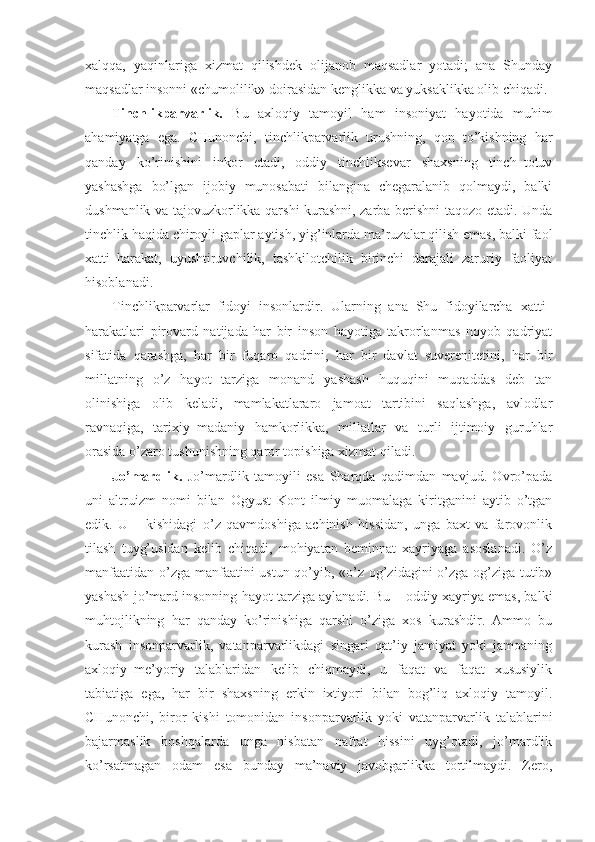 xalqqa,   yaqinlariga   xizmat   qilishdek   olijanob   maqsadlar   yotadi;   ana   Shunday
maqsadlar insonni «chumolilik» doirasidan kenglikka va yuksaklikka olib chiqadi.
Tinchlikparvarlik.   Bu   axloqiy   tamoyil   ham   insoniyat   hayotida   muhim
ahamiyatga   ega.   CHunonchi,   tinchlikparvarlik   urushning,   qon   to’kishning   har
qanday   ko’rinishini   inkor   etadi,   oddiy   tinchliksevar   shaxsning   tinch–totuv
yashashga   bo’lgan   ijobiy   munosabati   bilangina   chegaralanib   qolmaydi,   balki
dushmanlik va tajovuzkorlikka qarshi kurashni, zarba berishni taqozo etadi. Unda
tinchlik haqida chiroyli gaplar aytish, yig’inlarda ma’ruzalar qilish emas, balki faol
xatti–harakat,   uyushtiruvchilik,   tashkilotchilik   birinchi   darajali   zaruriy   faoliyat
hisoblanadi. 
Tinchlikparvarlar   fidoyi   insonlardir.   Ularning   ana   Shu   fidoyilarcha   xatti–
harakatlari   pirovard   natijada   har   bir   inson   hayotiga   takrorlanmas   noyob   qadriyat
sifatida   qarashga,   har   bir   fuqaro   qadrini,   har   bir   davlat   suverenitetini,   har   bir
millatning   o’z   hayot   tarziga   monand   yashash   huquqini   muqaddas   deb   tan
olinishiga   olib   keladi,   mamlakatlararo   jamoat   tartibini   saqlashga,   avlodlar
ravnaqiga,   tarixiy–madaniy   hamkorlikka,   millatlar   va   turli   ijtimoiy   guruhlar
orasida o’zaro tushunishning qaror topishiga xizmat qiladi. 
Jo’mardlik.   Jo’mardlik   tamoyili   esa   Sharqda   qadimdan   mavjud.   Ovro’pada
uni   altruizm   nomi   bilan   Ogyust   Kont   ilmiy   muomalaga   kiritganini   aytib   o’tgan
edik.   U   –   kishidagi   o’z   qavmdoshiga   achinish   hissidan,   unga   baxt   va   farovonlik
tilash   tuyg’usidan   kelib   chiqadi,   mohiyatan   beminnat   xayriyaga   asoslanadi.   O’z
manfaatidan o’zga manfaatini ustun qo’yib, «o’z og’zidagini o’zga og’ziga tutib»
yashash jo’mard insonning hayot tarziga aylanadi. Bu – oddiy xayriya emas, balki
muhtojlikning   har   qanday   ko’rinishiga   qarshi   o’ziga   xos   kurashdir.   Ammo   bu
kurash   insonparvarlik,   vatanparvarlikdagi   singari   qat’iy   jamiyat   yoki   jamoaning
axloqiy–me’yoriy   talablaridan   kelib   chiqmaydi,   u   faqat   va   faqat   xususiylik
tabiatiga   ega,   har   bir   shaxsning   erkin   ixtiyori   bilan   bog’liq   axloqiy   tamoyil.
CHunonchi,   biror   kishi   tomonidan   insonparvarlik   yoki   vatanparvarlik   talablarini
bajarmaslik   boshqalarda   unga   nisbatan   nafrat   hissini   uyg’otadi,   jo’mardlik
ko’rsatmagan   odam   esa   bunday   ma’naviy   javobgarlikka   tortilmaydi.   Zero, 