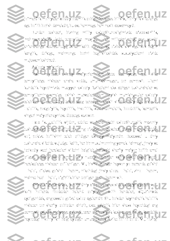 jo’mardlik mohiyatan «oddiy odamlik qobig’idan chiqa bilish», ilohiylik sifatlariga
ega bo’lib borish demakdir, bu esa hammaga ham nasib etavermaydi. 
Bundan   tashqari,   bizning   milliy   axloqShunosligimizda   o’zbekchilik,
me h mondo’stlik   kabi   tamoyillar   mavjud.   Ular   millatimizning   eng   yaxshi
an’analariga   sadoqat   tuyg’usidan   kelib   chiqadi   va   o’zbek   kishisiga   xos   bag’ri
kenglik,   do’stga,   mehmonga   borini   bag’ishlashdek   xususiyatlarni   o’zida
mujassamlashtiradi. 
Axloqiy me’yorlar
Inson   hayotida   axloqiy   me’yorlar   ham   katta   ahamiyatga   ega.   Ular
tamoyillarga   nisbatan   ancha   sodda,   umumlashmagan,   tor   qamrovli.   Ularni
kundalik   hayotimizda   muayyan   axloqiy   fazilatlarni   aks   ettirgan   tushunchalar   va
tamoyillarning   amalga   oshish   murvatlari   ham   deyish   mumkin,   ular   axloqiy
talablarning   eng   oddiy,   lekin   keng   tarqalgan   shakli   sifatida   ro’yobga   chiqadi.
Halollik,   rostgo’ylik,   hayolilik,   insoflilik,   xushmuomalalik,   boodoblik,   kamtarlik
singari me’yorlar ayniqsa diqqatga sazovor.
H alollik.   Halollik   vijdon,   adolat   va   burch   kabi   axloqShunoslik   mezoniy
tushunchalari   bilan   bog’liq,   insoning   o’zgaga   munosabati   o’ziga   munosabatidek
sof,   pokiza   bo’lishini   talab   qilidigan   axloqiy   me’yordir.   Dastavval   u   diniy
tushuncha sifatida vujudga  kelib, har bir musulmonning yemak–ichmagi, jinsiy va
iqtisodiy   xatti–harakatlari   sifatini   belgilab   beruvchi   shar’iy   me’yor   bo’lib   amal
qilgan,   uning   ziddi   –   harom   diniy   nuqtayi   nazardan   salbiy   hisoblangan   xatti–
harakatlarga nisbatan qo’llanilgan. M., bismil qilingan hayvon yo parranda go’shti
–   halol,   o’laksa   go’shti   –   harom,   nikohdagi   jinsiy   aloqa   –   halol,   zino   –   harom,
mehnat haqi – halol, o’g’rilik bilan topilgan mol – harom v.h.
Ko’rib o’tganimizdek, har bir diniy e’tiqodning asosida axloqiylik yotadi va u
ko’p   hollarda   ibodatdan   baland   qo’yilgan:   solih   bandalar,   «Qur’on»da
aytilganidek, eng avvalo go’zal axloq egalaridir. Shu boisdan keyinchalik halollik
nisbatan   tor   shar’iy   qobiqdan   chiqib,   asta–sekinlik   bilan   shaxs   hayotidagi   eng
qamrovli axloqiy me’yorga aylandi, teran ma’naviylik kasb etgani holda, kundalik
hayotdagi insoniylikni belgilaydigan umuminsoniy fazilat bo’lib qoldi. M., hozirgi 