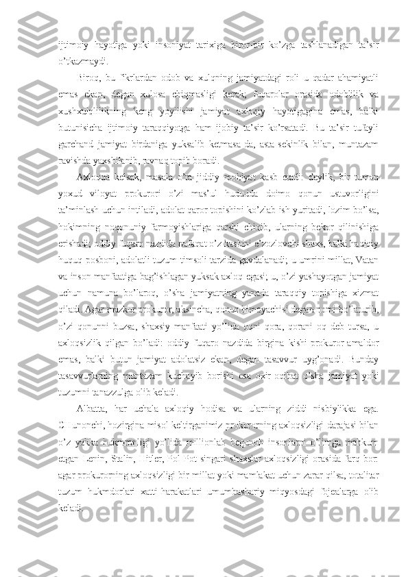 ijtimoiy   hayotiga   yoki   insoniyat   tarixiga   biror-bir   ko’zga   tashlanadigan   ta’sir
o’tkazmaydi.
Biroq,   bu   fikrlardan   odob   va   xulqning   jamiyatdagi   roli   u   qadar   ahamiyatli
emas   ekan,   degan   xulosa   chiqmasligi   kerak;   fuqarolar   orasida   odoblilik   va
xushxulqlilikning   keng   yoyilishi   jamiyat   axloqiy   hayotigagina   emas,   balki
butunisicha   ijtimoiy   taraqqiyotga   ham   ijobiy   ta’sir   ko’rsatadi.   Bu   ta’sir   tufayli
garchand   jamiyat   birdaniga   yuksalib   ketmasa-da,   asta-sekinlik   bilan,   muntazam
ravishda yaxshilanib, ravnaq topib boradi. 
Axloqqa   kelsak,   masala   o’ta   jiddiy   mohiyat   kasb   etadi:   deylik,   bir   tuman
yoxud   viloyat   prokurori   o’zi   mas’ul   hududda   doimo   qonun   ustuvorligini
ta’minlash uchun intiladi, adolat qaror topishini ko’zlab ish yuritadi, lozim bo’lsa,
hokimning   noqonuniy   farmoyishlariga   qarshi   chiqib,   ularning   bekor   qilinishiga
erishadi; oddiy fuqaro nazdida nafaqat o’z kasbini e’zozlovchi shaxs, balki haqiqiy
huquq posboni, adolatli tuzum timsoli tarzida gavdalanadi; u-umrini millat, Vatan
va inson manfaatiga bag’ishlagan yuksak axloq egasi; u, o’zi yashayotgan jamiyat
uchun   namuna   bo’laroq,   o’sha   jamiyatning   yanada   taraqqiy   topishiga   xizmat
qiladi. Agar mazkur prokuror, aksincha, qonun himoyachisi degan nomi bo’laturib,
o’zi   qonunni   buzsa,   shaxsiy   manfaati   yo’lida   oqni   qora,   qorani   oq   deb   tursa,   u
axloqsizlik   qilgan   bo’ladi:   oddiy   fuqaro   nazdida   birgina   kishi-prokuror-amaldor
emas,   balki   butun   jamiyat   adolatsiz   ekan,   degan   tasavvur   uyg’onadi.   Bunday
tasavvurlarning   muntazam   kuchayib   borishi   esa   oxir-oqibat   o’sha   jamiyat   yoki
tuzumni tanazzulga olib keladi.
Albatta,   har   uchala   axloqiy   hodisa   va   ularning   ziddi   nisbiylikka   ega.
CHunonchi, hozirgina misol keltirganimiz prokurorning axloqsizligi darajasi bilan
o’z   yakka   hukmronligi   yo’lida   millionlab   begunoh   insonlarni   o’limga   mahkum
etgan   Lenin,   Stalin,   Hitler,   Pol   Pot   singari   shaxslar   axloqsizligi   orasida   farq   bor:
agar prokurorning axloqsizligi bir millat yoki mamlakat uchun zarar qilsa, totalitar
tuzum   hukmdorlari   xatti-harakatlari   umumbashariy   miqyosdagi   fojealarga   olib
keladi. 