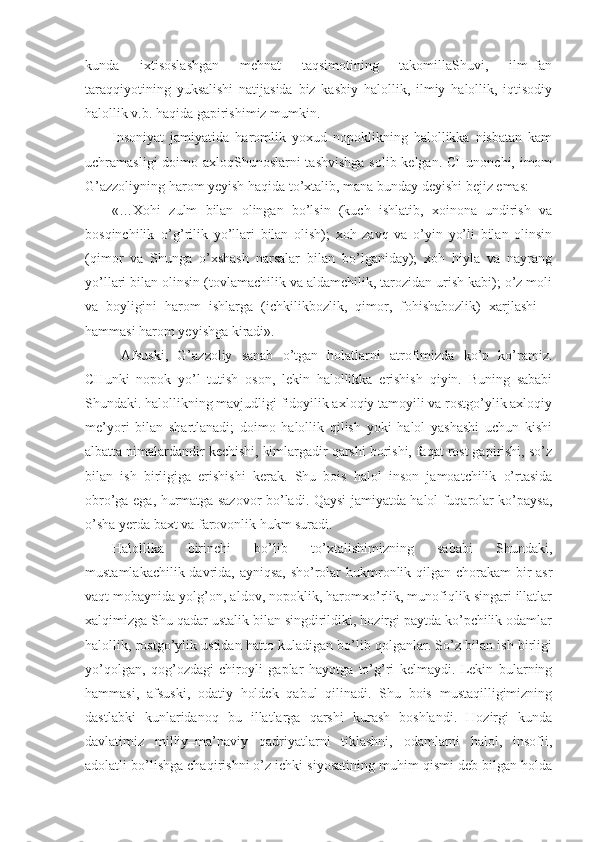 kunda   ixtisoslashgan   mehnat   taqsimotining   takomillaShuvi,   ilm–fan
taraqqiyotining   yuksalishi   natijasida   biz   kasbiy   halollik,   ilmiy   halollik,   iqtisodiy
halollik v.b. haqida gapirishimiz mumkin.
Insoniyat   jamiyatida   haromlik   yoxud   nopoklikning   halollikka   nisbatan   kam
uchramasligi  doimo axloqShunoslarni tashvishga  solib kelgan. CHunonchi, imom
G’azzoliyning harom yeyish haqida to’xtalib, mana bunday deyishi bejiz emas:
«…Xohi   zulm   bilan   olingan   bo’lsin   (kuch   ishlatib,   xoinona   undirish   va
bosqinchilik–o’g’rilik   yo’llari   bilan   olish);   xoh   zavq   va   o’yin   yo’li   bilan   olinsin
(qimor   va   Shunga   o’xshash   narsalar   bilan   bo’lganiday);   xoh   hiyla   va   nayrang
yo’llari bilan olinsin (tovlamachilik va aldamchilik, tarozidan urish kabi); o’z moli
va   boyligini   harom   ishlarga   (ichkilikbozlik,   qimor,   fohishabozlik)   xarjlashi   –
hammasi harom yeyishga kiradi».
  Afsuski,   G’azzoliy   sanab   o’tgan   holatlarni   atrofimizda   ko’p   ko’ramiz.
CHunki   nopok   yo’l   tutish   oson,   lekin   halollikka   erishish   qiyin.   Buning   sababi
Shundaki. halollikning mavjudligi fidoyilik axloqiy tamoyili va rostgo’ylik axloqiy
me’yori   bilan   shartlanadi;   doimo   halollik   qilish   yoki   halol   yashashi   uchun   kishi
albatta nimalardandir kechishi, kimlargadir qarshi borishi, faqat rost gapirishi, so’z
bilan   ish   birligiga   erishishi   kerak.   Shu   bois   halol   inson   jamoatchilik   o’rtasida
obro’ga ega, hurmatga sazovor bo’ladi. Qaysi jamiyatda halol fuqarolar ko’paysa,
o’sha yerda baxt va farovonlik hukm suradi. 
Halollika   birinchi   bo’lib   to’xtalishimizning   sababi   Shundaki,
mustamlakachilik davrida, ayniqsa, sho’rolar  hukmronlik qilgan chorakam  bir  asr
vaqt mobaynida yolg’on, aldov, nopoklik, haromxo’rlik, munofiqlik singari illatlar
xalqimizga Shu qadar ustalik bilan singdirildiki, hozirgi paytda ko’pchilik odamlar
halollik, rostgo’ylik ustidan hatto kuladigan bo’lib qolganlar. So’z bilan ish birligi
yo’qolgan,   qog’ozdagi   chiroyli   gaplar   hayotga   to’g’ri   kelmaydi.   Lekin   bularning
hammasi,   afsuski,   odatiy   holdek   qabul   qilinadi.   Shu   bois   mustaqilligimizning
dastlabki   kunlaridanoq   bu   illatlarga   qarshi   kurash   boshlandi.   Hozirgi   kunda
davlatimiz   milliy–ma’naviy   qadriyatlarni   tiklashni,   odamlarni   halol,   insofli,
adolatli bo’lishga chaqirishni o’z ichki siyosatining muhim qismi deb bilgan holda 