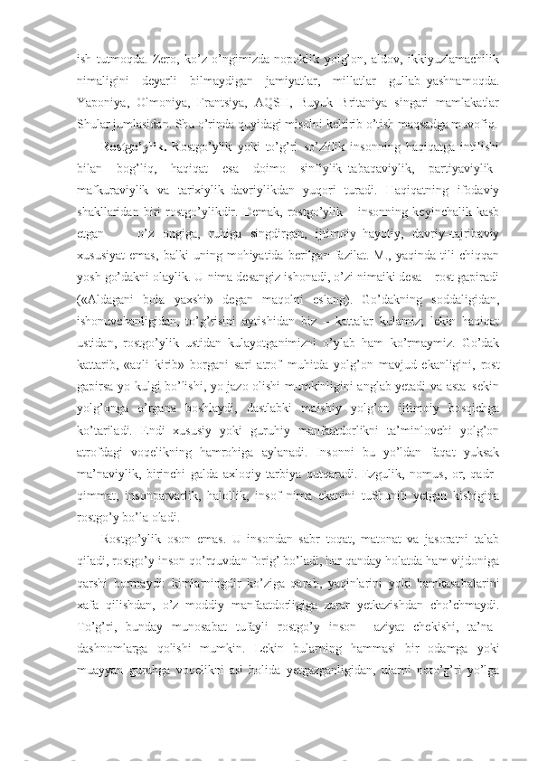 ish   tutmoqda.   Zero,   ko’z   o’ngimizda   nopoklik   yolg’on,   aldov,   ikkiyuzlamachilik
nimaligini   deyarli   bilmaydigan   jamiyatlar,   millatlar   gullab–yashnamoqda.
Yaponiya,   Olmoniya,   Frantsiya,   AQSH,   Buyuk   Britaniya   singari   mamlakatlar
Shular jumlasidan. Shu o’rinda quyidagi misolni keltirib o’tish maqsadga muvofiq.
Rostgo’ylik.   Rostgo’ylik   yoki   to’g’ri   so’zlilik   insonning   haqiqatga   intilishi
bilan   bog’liq,   haqiqat   esa   doimo   sinfiylik–tabaqaviylik,   partiyaviylik–
mafkuraviylik   va   tarixiylik–davriylikdan   yuqori   turadi.   Haqiqatning   ifodaviy
shakllaridan   biri   rostgo’ylikdir.   Demak,   rostgo’ylik   –   insonning   keyinchalik   kasb
etgan     –   o’z   ongiga,   ruhiga   singdirgan,   ijtimoiy–hayotiy,   davriy–tajribaviy
xususiyat   emas,   balki   uning   mohiyatida   berilgan   fazilat.   M.,   yaqinda   tili   chiqqan
yosh go’dakni olaylik. U nima desangiz ishonadi, o’zi nimaiki desa – rost gapiradi
(«Aldagani   bola   yaxshi»   degan   maqolni   eslang).   Go’dakning   soddaligidan,
ishonuvchanligidan,   to’g’risini   aytishidan   biz   –   kattalar   kulamiz;   lekin   haqiqat
ustidan,   rostgo’ylik   ustidan   kulayotganimizni   o’ylab   ham   ko’rmaymiz.   Go’dak
kattarib,   «aqli   kirib»   borgani   sari   atrof–muhitda   yolg’on   mavjud   ekanligini,   rost
gapirsa yo kulgi bo’lishi, yo jazo olishi mumkinligini anglab yetadi va asta–sekin
yolg’onga   o’rgana   boshlaydi,   dastlabki   maishiy   yolg’on   ijtimoiy   bosqichga
ko’tariladi.   Endi   xususiy   yoki   guruhiy   manfaatdorlikni   ta’minlovchi   yolg’on
atrofdagi   voqelikning   hamrohiga   aylanadi.   Insonni   bu   yo’ldan   faqat   yuksak
ma’naviylik,   birinchi   galda   axloqiy   tarbiya   qutqaradi.   Ezgulik,   nomus,   or,   qadr–
qimmat,   insonparvarlik,   halollik,   insof   nima   ekanini   tuShunib   yetgan   kishigina
rostgo’y bo’la oladi.
Rostgo’ylik   oson   emas.   U   insondan   sabr–toqat,   matonat   va   jasoratni   talab
qiladi, rostgo’y inson qo’rquvdan forig’ bo’ladi, har qanday holatda ham vijdoniga
qarshi   bormaydi:   kimlarningdir   ko’ziga   qarab,   yaqinlarini   yoki   hamkasabalarini
xafa   qilishdan,   o’z   moddiy   manfaatdorligiga   zarar   yetkazishdan   cho’chmaydi.
To’g’ri,   bunday   munosabat   tufayli   rostgo’y   inson     aziyat   chekishi,   ta’na–
dashnomlarga   qolishi   mumkin.   Lekin   bularning   hammasi   bir   odamga   yoki
muayyan   guruhga   voqelikni   asl   holida   yetgazganligidan,   ularni   noto’g’ri   yo’lga 