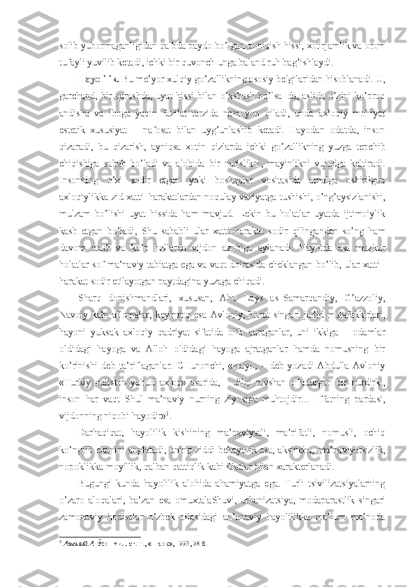 solib yubormaganligidan qalbda paydo bo’lgan qoniqish hissi, xotirjamlik va orom
tufayli yuvilib ketadi, ichki bir quvonch unga baland ruh bag’ishlaydi.
Hayolilik.  Bu   me’yor xulqiy go’zallikning asosiy belgilaridan hisoblanadi. U,
garchand, bir  qarashda,  uyat  hissi  bilan o’xshash  bo’lsa–da,  aslida  o’zini  ko’proq
andisha   va   iboga   yaqin   fazilat   tarzida   namoyon   qiladi,   unda   axloqiy   mohiyat
estetik   xususiyat   –   nafosat   bilan   uyg’unlashib   ketadi.   Hayodan   odatda,   inson
qizaradi,   bu   qizarish,   ayniqsa   xotin–qizlarda   ichki   go’zallikning   yuzga   tepchib
chiqishiga   sabab   bo’ladi   va   alohida   bir   nafislikni,   mayinlikni   vujudga   keltiradi.
Insonning   o’zi   sodir   etgan   yoki   boshqalar   vositasida   amalga   oshirilgan
axloqiylikka zid xatti–harakatlardan noqulay vaziyatga tushishi, o’ng’aysizlanishi,
mulzam   bo’lishi   uyat   hissida   ham   mavjud.   Lekin   bu   holatlar   uyatda   ijtimoiylik
kasb   etgan   bo’ladi,   Shu   sababli   ular   xatti–harakat   sodir   qilingandan   so’ng   ham
davom   etadi   va   ko’p   hollarda   vijdon   azobiga   aylanadi.   Hayotda   esa   mazkur
holatlar sof ma’naviy tabiatga ega va vaqt doirasida cheklangan bo’lib, ular xatti–
harakat sodir etilayotgan paytdagina yuzaga chiqadi.
Sharq   donishmandlari,   xususan,   Abu   Lays   as–Samarqandiy,   G’azzoliy,
Navoiy   kabi   allomalar,   keyinroq   esa   Avloniy,   Fitrat   singari   jadid   mutafakkirlari,
hayoni   yuksak   axloqiy   qadriyat   sifatida   olib   qaraganlar,   uni   ikkiga   –   odamlar
oldidagi   hayoga   va   Alloh   oldidagi   hayoga   ajratganlar   hamda   nomusning   bir
ko’rinishi   deb   ta’riflaganlar.   CHunonchi,   «Hayo,   –   deb   yozadi   Abdulla   Avloniy
«Turkiy   guliston   yohud   axloq»   asarida,   –   dilni   ravshan   qiladurgan   bir   nurdirki,
inson   har   vaqt   Shul   ma’naviy   nurning   ziyosiga   muhtojdir…   Iffatning   pardasi,
vijdonning niqobi hayodir» 5
. 
Darhaqiqat,   hayolilik   kishining   ma’naviyatli,   ma’rifatli,   nomusli,   ochiq
ko’ngilli ekanini anglatadi, uning ziddi behayolik esa, aksincha, ma’naviyatsizlik,
nopoklikka moyillik, qalban qattiqlik kabi illatlar bilan xarakterlanadi.
Bugungi   kunda   hayolilik   alohida   ahamiyatga   ega.   Turli   tsivilizatsiyalarning
o’zaro   aloqalari,   ba’zan   esa   omuxtalaShuvi,   urbanizatsiya,   modaparastlik   singari
zamonaviy   hodisalar   o’zbek   oilasidagi   an’anaviy   hayolilikka   ma’lum   ma’noda
5
  Авлоний А.  Ўсон миллат. Т., «Шарқ», 1993, 98-б. 