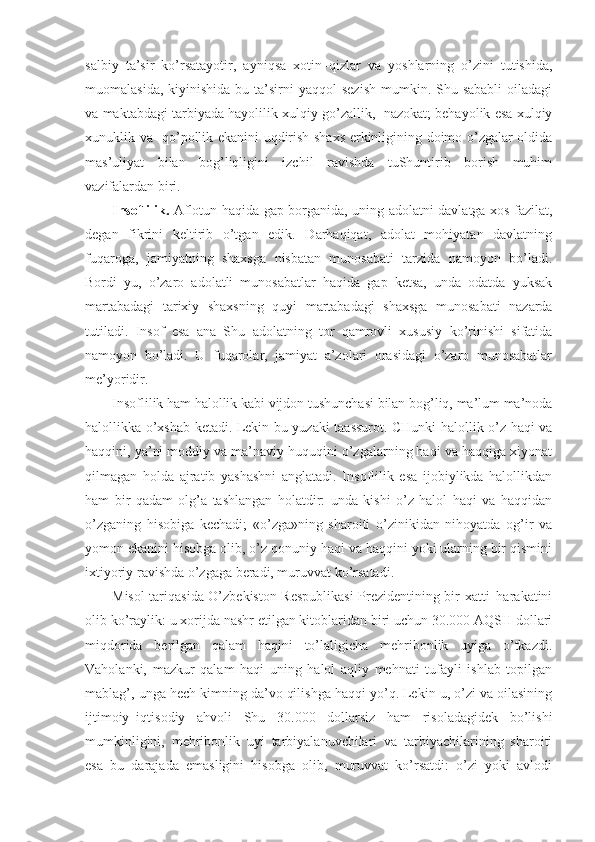 salbiy   ta’sir   ko’rsatayotir,   ayniqsa   xotin–qizlar   va   yoshlarning   o’zini   tutishida,
muomalasida,  kiyinishida  bu ta’sirni  yaqqol   sezish   mumkin.  Shu sababli  oiladagi
va maktabdagi tarbiyada hayolilik xulqiy go’zallik,  nazokat; behayolik esa xulqiy
xunuklik va   qo’pollik ekanini uqdirish shaxs erkinligining doimo o’zgalar oldida
mas’uliyat   bilan   bog’liqligini   izchil   ravishda   tuShuntirib   borish   muhim
vazifalardan biri. 
Insoflilik.   Aflotun haqida gap borganida, uning adolatni davlatga xos fazilat,
degan   fikrini   keltirib   o’tgan   edik.   Darhaqiqat,   adolat   mohiyatan   davlatning
fuqaroga,   jamiyatning   shaxsga   nisbatan   munosabati   tarzida   namoyon   bo’ladi.
Bordi–yu,   o’zaro   adolatli   munosabatlar   haqida   gap   ketsa,   unda   odatda   yuksak
martabadagi   tarixiy   shaxsning   quyi   martabadagi   shaxsga   munosabati   nazarda
tutiladi.   Insof   esa   ana   Shu   adolatning   tor   qamrovli   xususiy   ko’rinishi   sifatida
namoyon   bo’ladi.   U   fuqarolar,   jamiyat   a’zolari   orasidagi   o’zaro   munosabatlar
me’yoridir.
Insoflilik ham halollik kabi vijdon tushunchasi bilan bog’liq, ma’lum ma’noda
halollikka o’xshab ketadi. Lekin bu yuzaki taassurot. CHunki halollik o’z haqi va
haqqini, ya’ni moddiy va ma’naviy huquqini o’zgalarning haqi va haqqiga xiyonat
qilmagan   holda   ajratib   yashashni   anglatadi.   Insoflilik   esa   ijobiylikda   halollikdan
ham   bir   qadam   olg’a   tashlangan   holatdir:   unda   kishi   o’z   halol   haqi   va   haqqidan
o’zganing   hisobiga   kechadi;   «o’zga»ning   sharoiti   o’zinikidan   nihoyatda   og’ir   va
yomon ekanini hisobga olib, o’z qonuniy haqi va haqqini yoki ularning bir qismini
ixtiyoriy ravishda o’zgaga beradi, muruvvat ko’rsatadi.
Misol tariqasida O’zbekiston Respublikasi  Prezidentining bir xatti–harakatini
olib ko’raylik: u xorijda nashr etilgan kitoblaridan biri uchun 30.000 AQSH dollari
miqdorida   berilgan   qalam   haqini   to’laligicha   mehribonlik   uyiga   o’tkazdi.
Vaholanki,   mazkur   qalam   haqi   uning   halol   aqliy   mehnati   tufayli   ishlab   topilgan
mablag’, unga hech kimning da’vo qilishga haqqi yo’q. Lekin u, o’zi va oilasining
ijtimoiy–iqtisodiy   ahvoli   Shu   30.000   dollarsiz   ham   risoladagidek   bo’lishi
mumkinligini,   mehribonlik   uyi   tarbiyalanuvchilari   va   tarbiyachilarining   sharoiti
esa   bu   darajada   emasligini   hisobga   olib,   muruvvat   ko’rsatdi:   o’zi   yoki   avlodi 