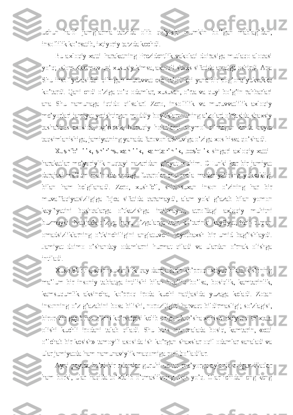 uchun   halol   jamg’arma   tarzida   olib   qo’yishi   mumkin   bo’lgan   mablag’dan,
insoflilik ko’rsatib, ixtiyoriy tarzda kechdi.
Bu  axloqiy xatti–harakatning  Prezidentlik  vakolati  doirasiga  mutlaqo aloqasi
yo’q; Islom Karimov uni xususiy kimsa, axloqli shaxs sifatida amalga oshirdi. Ana
Shu  insof   yuzasidan   qilingan  muruvvat  esa   halollikni   yana  bir  pog’ona  yuksakka
ko’tardi. Qani  endi  o’ziga to’q odamlar, xususan,  o’rta va quyi bo’g’in rahbarlari
ana   Shu   namunaga   iqtido   qilsalar!   Zero,   insoflilik   va   muruvvatlilik   axloqiy
me’yorlari jamiyat yetishtirgan moddiy boyliklarni uning a’zolari o’rtasida shaxsiy
tashabbus   asosida,   og’riqsiz,   huquqiy   holatlarni   poymol   qilmagan   holda   qayta
taqsimlanishiga, jamiyatning yanada farovonlaShuviga o’ziga xos hissa qo’shadi.
Xushfe’llilik,   shirinsuxanlilik,   kamtarinlik,   bosiqlik   singari   axloqiy   xatti–
harakatlar   me’yoriylik   nuqtayi   nazaridan   g’oyat   muhim.   CHunki   har   bir   jamiyat
darajasi   ma’lum   ma’noda   undagi   fuqarolar   muomala   madaniyatining   yuksakligi
bilan   ham   belgilanadi.   Zero,   xushfe’l,   shirinsuxan   inson   o’zining   har   bir
muvaffaqiyatsizligiga   fojea   sifatida   qaramaydi,   alam   yoki   g’azab   bilan   yomon
kayfiyatini   boshqalarga   o’tkazishga   intilmaydi;   atrofdagi   axloqiy   muhitni
buzmaydi.   Natijada   o’ziga   ham,   o’zgalarga   ham   ko’tarinki   kayfiyat,   turli–tuman
omadsizliklarning   o’tkinchiligini   anglatuvchi   hayotbaxsh   bir   umid   bag’ishlaydi.
Jamiyat   doimo   o’shanday   odamlarni   hurmat   qiladi   va   ulardan   o’rnak   olishga
intiladi. 
Xushfe’llilik, shirinsuxanlilik qay darajadadir ko’proq ixtiyor bilan, kishining
ma’lum   bir   insoniy   tabiatga   intilishi   bilan   bog’liq   bo’lsa,   bosiqlik,   kamtarinlik,
kamsuqumlik   aksincha,   ko’proq   iroda   kuchi   natijasida   yuzaga   keladi.   Zotan
insonning o’z g’azabini  bosa bilishi, noroziligini barvaqt bildirmasligi;  so’zlagisi,
biror–bir gap bilan o’zini ko’rsatgisi kelib qolganda o’sha xohish–ixtiyorni to’xtata
olishi   kuchli   irodani   talab   qiladi.   Shu   bois   muomalada   bosiq,   kamtarin,   «etti
o’lchab bir kesish» tamoyili asosida ish ko’rgan shaxslar oqil odamlar sanaladi va
ular jamiyatda ham namunaviylik maqomiga noil bo’ladilar. 
Ayni paytda ba’zi bir odamlar guruhi uchun me’yorga aylanib qolgan illatlar
ham   borki,   ular   haqida   to’xtalib   o’tmaslikning   iloji   yo’q.   Ular   ichidan   eng   keng 