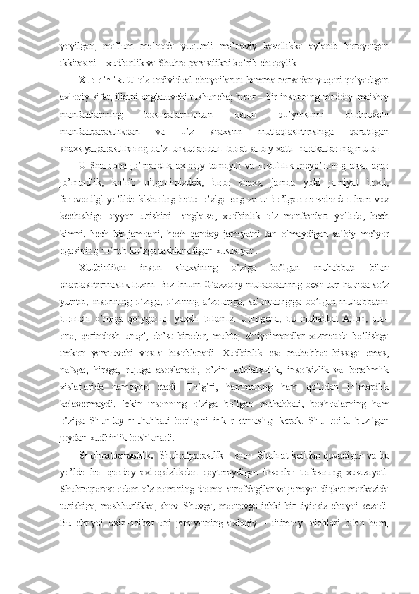 yoyilgan,   ma’lum   ma’noda   yuqumli   ma’naviy   kasallikka   aylanib   borayotgan
ikkitasini – xudbinlik va Shuhratparastlikni ko’rib chiqaylik.
Xudbinlik.  U o’z individual ehtiyojlarini hamma narsadan yuqori qo’yadigan
axloqiy sifat, illatni anglatuvchi tushuncha; biror – bir insonning moddiy–maishiy
manfaatlarining   boshqalarnikidan   ustun   qo’yilishini   bildiruvchi
manfaatparastlikdan   va   o’z   shaxsini   mutlaqlashtirishiga   qaratilgan
shaxsiyatparastlikning ba’zi unsurlaridan iborat salbiy xatti–harakatlar majmuidir.
U   Sharqona   jo’mardlik   axloqiy   tamoyili   va   insoflilik   meyo’rining   aksi:   agar
jo’mardlik,   ko’rib   o’tganimizdek,   biror   shaxs,   jamoa   yoki   jamiyat   baxti,
farovonligi   yo’lida  kishining   hatto  o’ziga   eng  zarur  bo’lgan  narsalardan  ham  voz
kechishiga   tayyor   turishini     anglatsa,   xudbinlik   o’z   manfaatlari   yo’lida,   hech
kimni,   hech   bir   jamoani,   hech   qanday   jamiyatni   tan   olmaydigan   salbiy   me’yor
egasining bo’rtib ko’zga tashlanadigan xususiyati.
Xudbinlikni   inson   shaxsining   o’ziga   bo’lgan   muhabbati   bilan
chaplashtirmaslik lozim. Biz Imom G’azzoliy muhabbatning besh turi haqida so’z
yuritib,   insonning   o’ziga,   o’zining   a’zolariga,   salomatligiga   bo’lgan   muhabbatini
birinchi   o’rniga   qo’yganini   yaxshi   bilamiz.   Uningcha,   bu   muhabbat   Alloh,   ota–
ona,   qarindosh–urug’,   do’st–birodar,   muhtoj–ehtiyojmandlar   xizmatida   bo’lishga
imkon   yaratuvchi   vosita   hisoblanadi.   Xudbinlik   esa   muhabbat   hissiga   emas,
nafsga,   hirsga,   rujuga   asoslanadi,   o’zini   adolatsizlik,   insofsizlik   va   berahmlik
xislatlarida   namoyon   etadi.   To’g’ri,   hammaning   ham   qo’lidan   jo’mardlik
kelavermaydi,   lekin   insonning   o’ziga   bo’lgan   muhabbati,   boshqalarning   ham
o’ziga   Shunday   muhabbati   borligini   inkor   etmasligi   kerak.   Shu   qoida   buzilgan
joydan xudbinlik boshlanadi.
Shu h ratparastlik.    Shuhratparastlik – shon–Shuhrat ketidan quvadigan va bu
yo’lda   har   qanday   axloqsizlikdan   qaytmaydigan   insonlar   toifasining   xususiyati.
Shuhratparast odam o’z nomining doimo  atrofdagilar va jamiyat diqkat markazida
turishiga,  mashhurlikka, shov–Shuvga, maqtovga  ichki  bir  tiyiqsiz ehtiyoj  sezadi.
Bu   ehtiyoj   oxir–oqibat   uni   jamiyatning   axloqiy   –   ijtimoiy   talablari   bilan   ham, 