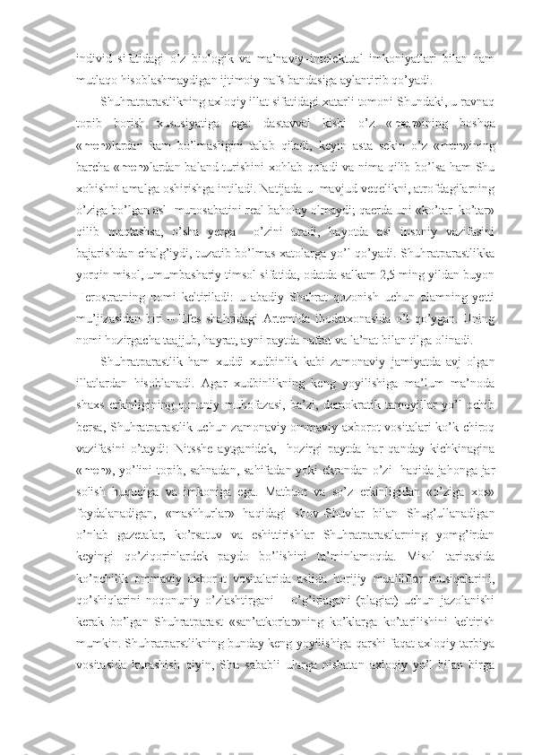 individ   sifatidagi   o’z   biologik   va   ma’naviy–intelektual   imkoniyatlari   bilan   ham
mutlaqo hisoblashmaydigan ijtimoiy nafs bandasiga aylantirib qo’yadi.
Shuhratparastlikning axloqiy illat sifatidagi xatarli tomoni Shundaki, u ravnaq
topib   borish   xususiyatiga   ega:   dastavval   kishi   o’z   « men »ining   boshqa
« men »lardan   kam   bo’lmasligini   talab   qiladi,   keyin   asta–sekin   o’z   « men »ining
barcha « men »lardan baland turishini  xohlab qoladi va nima qilib bo’lsa ham Shu
xohishni amalga oshirishga intiladi. Natijada u  mavjud veqelikni, atrofdagilarning
o’ziga bo’lgan asl  munosabatini real baholay olmaydi; qaerda uni «ko’tar–ko’tar»
qilib   maqtashsa,   o’sha   yerga     o’zini   uradi,   hayotda   asl   insoniy   vazifasini
bajarishdan chalg’iydi, tuzatib bo’lmas  xatolarga yo’l  qo’yadi. Shuhratparastlikka
yorqin misol, umumbashariy timsol sifatida, odatda salkam 2,5 ming yildan buyon
Herostratning   nomi   keltiriladi:   u   abadiy   Shuhrat   qozonish   uchun   olamning   yetti
mu’jizasidan   biri   –   Efes   shahridagi   Artemida   ibodatxonasida   o’t   qo’ygan.   Uning
nomi hozirgacha taajjub, hayrat, ayni paytda nafrat va la’nat bilan tilga olinadi.
Shuhratparastlik   ham   xuddi   xudbinlik   kabi   zamonaviy   jamiyatda   avj   olgan
illatlardan   hisoblanadi.   Agar   xudbinlikning   keng   yoyilishiga   ma’lum   ma’noda
shaxs   erkinligining   qonuniy   muhofazasi,   ba’zi,   demokratik   tamoyillar   yo’l   ochib
bersa, Shuhratparastlik uchun zamonaviy ommaviy axborot vositalari ko’k chiroq
vazifasini   o’taydi:   Nitsshe   aytganidek,     hozirgi   paytda   har   qanday   kichkinagina
« men », yo’lini topib, sahnadan, sahifadan yoki ekrandan o’zi   haqida jahonga jar
solish   huquqiga   va   imkoniga   ega.   Matbuot   va   so’z   erkinligidan   «o’ziga   xos»
foydalanadigan,   «mashhurlar»   haqidagi   shov–Shuvlar   bilan   Shug’ullanadigan
o’nlab   gazetalar,   ko’rsatuv   va   eshittirishlar   Shuhratparastlarning   yomg’irdan
keyingi   qo’ziqorinlardek   paydo   bo’lishini   ta’minlamoqda.   Misol   tariqasida
ko’pchilik   ommaviy   axborot   vositalarida   aslida   horijiy   mualliflar   musiqalarini,
qo’shiqlarini   noqonuniy   o’zlashtirgani   –   o’g’irlagani   (plagiat)   uchun   jazolanishi
kerak   bo’lgan   Shuhratparast   «san’atkorlar»ning   ko’klarga   ko’tarilishini   keltirish
mumkin. Shuhratparstlikning bunday keng yoyilishiga qarshi faqat axloqiy tarbiya
vositasida   kurashish   qiyin,   Shu   sababli   ularga   nisbatan   axloqiy   yo’l   bilan   birga 