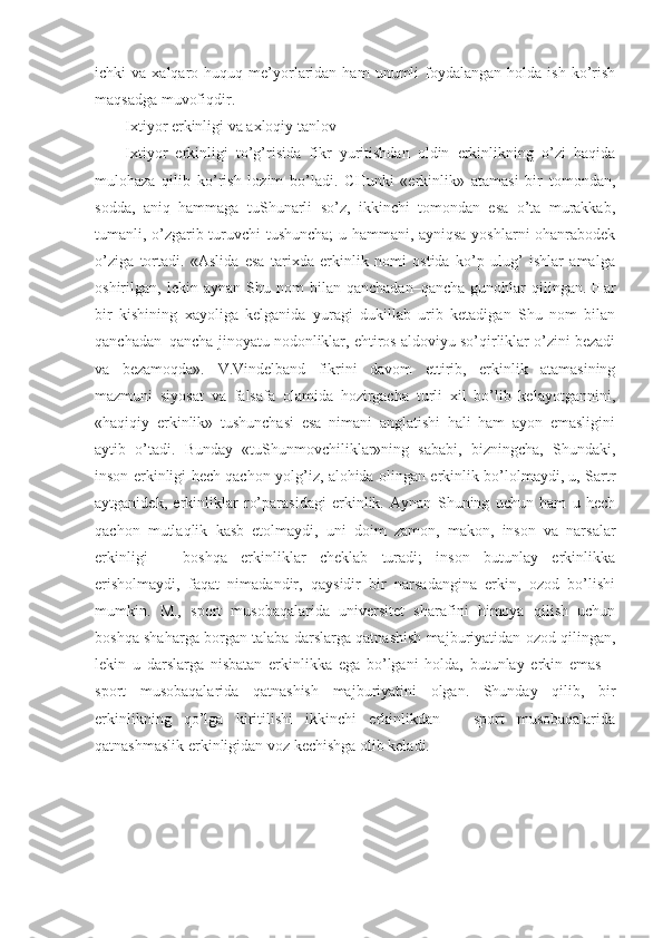 ichki   va  xalqaro  huquq  me’yorlaridan  ham   unumli   foydalangan   holda  ish  ko’rish
maqsadga muvofiqdir.            
Ixtiyor erkinligi va axloqiy tanlov
Ixtiyor   erkinligi   to’g’risida   fikr   yuritishdan   oldin   erkinlikning   o’zi   haqida
mulohaza   qilib   ko’rish   lozim   bo’ladi.   CHunki   «erkinlik»   atamasi   bir   tomondan,
sodda,   aniq   hammaga   tuShunarli   so’z,   ikkinchi   tomondan   esa   o’ta   murakkab,
tumanli, o’zgarib turuvchi tushuncha; u hammani, ayniqsa yoshlarni ohanrabodek
o’ziga   tortadi.   «Aslida   esa   tarixda   erkinlik   nomi   ostida   ko’p   ulug’   ishlar   amalga
oshirilgan,  lekin   aynan   Shu   nom   bilan   qanchadan–qancha   gunohlar   qilingan.   Har
bir   kishining   xayoliga   kelganida   yuragi   dukillab   urib   ketadigan   Shu   nom   bilan
qanchadan–qancha jinoyatu nodonliklar, ehtiros aldoviyu so’qirliklar o’zini bezadi
va   bezamoqda».   V.Vindelband   fikrini   davom   ettirib,   erkinlik   atamasining
mazmuni   siyosat   va   falsafa   olamida   hozirgacha   turli   xil   bo’lib   kelayotgannini,
«haqiqiy   erkinlik»   tushunchasi   esa   nimani   anglatishi   hali   ham   ayon   emasligini
aytib   o’tadi.   Bunday   «tuShunmovchiliklar»ning   sababi,   bizningcha,   Shundaki,
inson erkinligi hech qachon yolg’iz, alohida olingan erkinlik bo’lolmaydi, u, Sartr
aytganidek,   erkinliklar   ro’parasidagi   erkinlik.   Aynan   Shuning   uchun   ham   u   hech
qachon   mutlaqlik   kasb   etolmaydi,   uni   doim   zamon,   makon,   inson   va   narsalar
erkinligi   –   boshqa   erkinliklar   cheklab   turadi;   inson   butunlay   erkinlikka
erisholmaydi,   faqat   nimadandir,   qaysidir   bir   narsadangina   erkin,   ozod   bo’lishi
mumkin.   M.,   sport   musobaqalarida   universitet   sharafini   himoya   qilish   uchun
boshqa shaharga borgan talaba darslarga qatnashish majburiyatidan ozod qilingan,
lekin   u   darslarga   nisbatan   erkinlikka   ega   bo’lgani   holda,   butunlay   erkin   emas   –
sport   musobaqalarida   qatnashish   majburiyatini   olgan.   Shunday   qilib,   bir
erkinlikning   qo’lga   kiritilishi   ikkinchi   erkinlikdan   –   sport   musobaqalarida
qatnashmaslik erkinligidan voz kechishga olib keladi.  