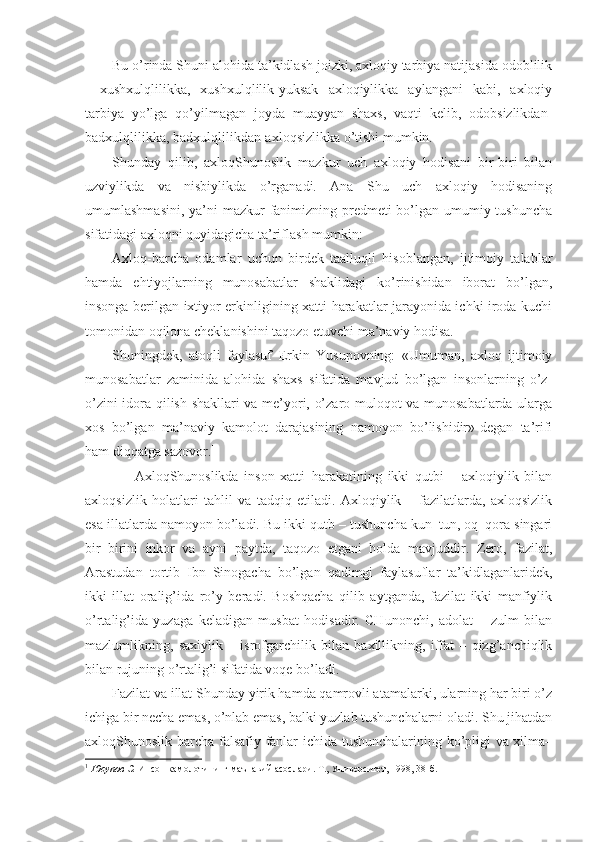 Bu o’rinda Shuni alohida ta’kidlash joizki, axloqiy tarbiya natijasida odoblilik
-   xushxulqlilikka,   xushxulqlilik-yuksak   axloqiylikka   aylangani   kabi,   axloqiy
tarbiya   yo’lga   qo’yilmagan   joyda   muayyan   shaxs,   vaqti   kelib,   odobsizlikdan-
badxulqlilikka, badxulqlilikdan-axloqsizlikka o’tishi mumkin.
Shunday   qilib,   axloqShunoslik   mazkur   uch   axloqiy   hodisani   bir-biri   bilan
uzviylikda   va   nisbiylikda   o’rganadi.   Ana   Shu   uch   axloqiy   hodisaning
umumlashmasini, ya’ni mazkur  fanimizning predmeti  bo’lgan umumiy tushuncha
sifatidagi axloqni quyidagicha ta’riflash mumkin:
Axloq-barcha   odamlar   uchun   birdek   taalluqli   hisoblangan,   ijtimoiy   talablar
hamda   ehtiyojlarning   munosabatlar   shaklidagi   ko’rinishidan   iborat   bo’lgan,
insonga berilgan ixtiyor erkinligining xatti-harakatlar jarayonida ichki iroda kuchi
tomonidan oqilona cheklanishini taqozo etuvchi ma’naviy hodisa.
Shuningdek,   atoqli   faylasuf   Erkin   Yusupovning:   «Umuman,   axloq   ijtimoiy
munosabatlar   zaminida   alohida   shaxs   sifatida   mavjud   bo’lgan   insonlarning   o’z-
o’zini idora qilish shakllari va me’yori, o’zaro muloqot va munosabatlarda ularga
xos   bo’lgan   ma’naviy   kamolot   darajasining   namoyon   bo’lishidir»-degan   ta’rifi
ham diqqatga sazovor. 1
        AxloqShunoslikda   inson   xatti–harakatining   ikki   qutbi   –   axloqiylik   bilan
axloqsizlik   holatlari   tahlil   va   tadqiq   etiladi.   Axloqiylik   –   fazilatlarda,   axloqsizlik
esa illatlarda namoyon bo’ladi. Bu ikki qutb – tushuncha kun–tun, oq–qora singari
bir–birini   inkor   va   ayni   paytda,   taqozo   etgani   holda   mavjuddir.   Zero,   fazilat,
Arastudan   tortib   Ibn   Sinogacha   bo’lgan   qadimgi   faylasuflar   ta’kidlaganlaridek,
ikki   illat   oralig’ida   ro’y   beradi.   Boshqacha   qilib   aytganda,   fazilat   ikki   manfiylik
o’rtalig’ida   yuzaga   keladigan   musbat   hodisadir.   CHunonchi,   adolat   –   zulm   bilan
mazlumlikning,   saxiylik   –   isrofgarchilik   bilan   baxillikning,   iffat   –   qizg’anchiqlik
bilan rujuning o’rtalig’i sifatida voqe bo’ladi.
Fazilat va illat Shunday yirik hamda qamrovli atamalarki, ularning har biri o’z
ichiga bir necha emas, o’nlab emas, balki yuzlab tushunchalarni oladi. Shu jihatdan
axloqShunoslik barcha falsafiy fanlar ichida tushunchalarining ko’pligi va xilma–
1
  Юсупов Э.  Инсон камолотининг маънавий асослари.  Т., Университет, 1998, 38-б. 