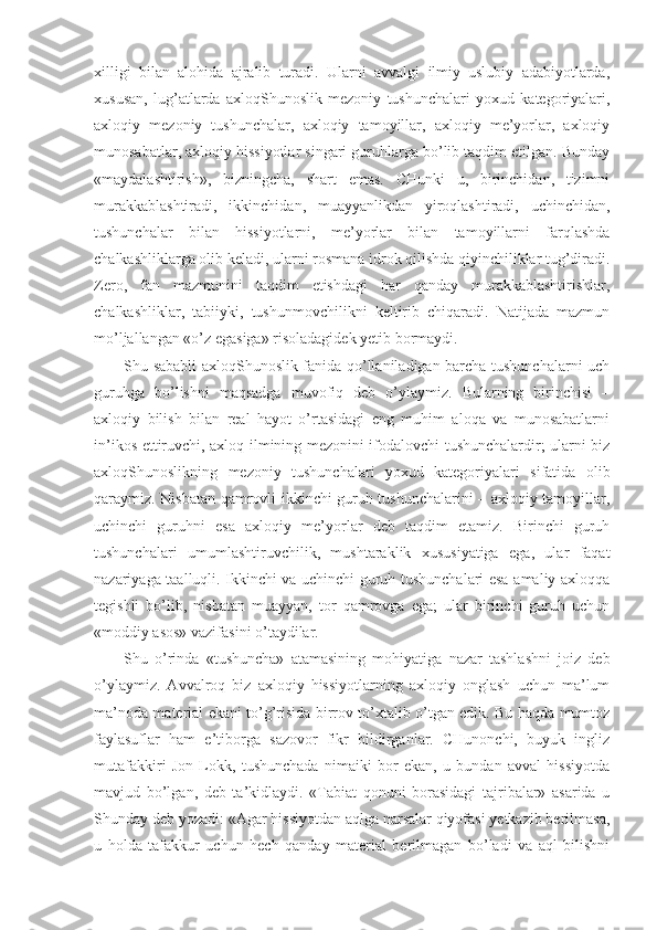 xilligi   bilan   alohida   ajralib   turadi.   Ularni   avvalgi   ilmiy–uslubiy   adabiyotlarda,
xususan,   lug’atlarda   axloqShunoslik   mezoniy   tushunchalari   yoxud   kategoriyalari,
axloqiy   mezoniy   tushunchalar,   axloqiy   tamoyillar,   axloqiy   me’yorlar,   axloqiy
munosabatlar, axloqiy hissiyotlar singari guruhlarga bo’lib taqdim etilgan. Bunday
«maydalashtirish»,   bizningcha,   shart   emas.   CHunki   u,   birinchidan,   tizimni
murakkablashtiradi,   ikkinchidan,   muayyanlikdan   yiroqlashtiradi,   uchinchidan,
tushunchalar   bilan   hissiyotlarni,   me’yorlar   bilan   tamoyillarni   farqlashda
chalkashliklarga olib keladi, ularni rosmana idrok qilishda qiyinchiliklar tug’diradi.
Zero,   fan   mazmunini   taqdim   etishdagi   har   qanday   murakkablashtirishlar,
chalkashliklar,   tabiiyki,   tushunmovchilikni   keltirib   chiqaradi.   Natijada   mazmun
mo’ljallangan «o’z egasiga» risoladagidek yetib bormaydi.
Shu sababli axloqShunoslik fanida qo’llaniladigan barcha tushunchalarni uch
guruhga   bo’lishni   maqsadga   muvofiq   deb   o’ylaymiz.   Bularning   birinchisi   –
axloqiy   bilish   bilan   real   hayot   o’rtasidagi   eng   muhim   aloqa   va   munosabatlarni
in’ikos ettiruvchi, axloq ilmining mezonini ifodalovchi tushunchalardir; ularni biz
axloqShunoslikning   mezoniy   tushunchalari   yoxud   kategoriyalari   sifatida   olib
qaraymiz. Nisbatan qamrovli ikkinchi guruh tushunchalarini – axloqiy tamoyillar,
uchinchi   guruhni   esa   axloqiy   me’yorlar   deb   taqdim   etamiz.   Birinchi   guruh
tushunchalari   umumlashtiruvchilik,   mushtaraklik   xususiyatiga   ega,   ular   faqat
nazariyaga taalluqli. Ikkinchi va uchinchi guruh tushunchalari esa amaliy axloqqa
tegishli   bo’lib,   nisbatan   muayyan,   tor   qamrovga   ega;   ular   birinchi   guruh   uchun
«moddiy asos» vazifasini o’taydilar.
Shu   o’rinda   «tushuncha»   atamasining   mohiyatiga   nazar   tashlashni   joiz   deb
o’ylaymiz.   Avvalroq   biz   axloqiy   hissiyotlarning   axloqiy   onglash   uchun   ma’lum
ma’noda material ekani to’g’risida birrov to’xtalib o’tgan edik. Bu haqda mumtoz
faylasuflar   ham   e’tiborga   sazovor   fikr   bildirganlar.   CHunonchi,   buyuk   ingliz
mutafakkiri   Jon   Lokk,   tushunchada   nimaiki   bor   ekan,   u   bundan   avval   hissiyotda
mavjud   bo’lgan,   deb   ta’kidlaydi.   «Tabiat   qonuni   borasidagi   tajribalar»   asarida   u
Shunday deb yozadi: «Agar hissiyotdan aqlga narsalar qiyofasi yetkazib berilmasa,
u   holda   tafakkur   uchun   hech   qanday   material   berilmagan   bo’ladi   va   aql   bilishni 